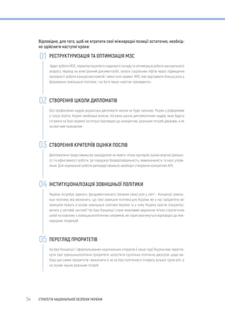 54 СТРАТЕГІЯ НАЦІОНАЛЬНОЇ БЕЗПЕКИ УКРАЇНИ
Відповідно, для того, щоб не втратити свої міжнародні позиції остаточно, необхід-
но здійснити наступні кроки:
РЕСТРУКТУРИЗАЦІЯ ТА ОПТИМІЗАЦІЯ МЗС
Аудит роботи МЗС, переатестація його кадрового складу та оптимізація роботи центрального
апарату, перехід на електронний документообіг, запуск соціальних ліфтів через підвищення
прозорості роботи конкурсних комісій і зміна їхніх правил. МЗС має відігравати більшу роль у
формуванні зовнішньої політики, і не бути лише «квотою президента».
СТВОРЕННЯ ШКОЛИ ДИПЛОМАТІВ
Без професійних кадрів українська дипломатія ніколи не буде сильною. Разом з реформами
у галузі освіти, Україні необхідна власна, потужна школа дипломатичних кадрів, яких будуть
готувати на базі окремої інституції відповідно до конкретних, реальних потреб держави, а не
за квотним принципом.
СТВОРЕННЯ КРИТЕРІЇВ ОЦІНКИ ПОСЛІВ
Дипломатичні представництва закордоном не мають чітких критеріїв оцінки власної діяльно-
сті та ефективності роботи. Це породжує безвідповідальність, невизначеність та хаос управ-
ління. Для нормальної роботи диппредставництв необхідні створення конкретних KPI.
ІНСТИТУЦІОНАЛІЗАЦІЯ ЗОВНІШНЬОЇ ПОЛІТИКИ
Україна потребує єдиного, фундаментального бачення своєї ролі у світі – Концепції зовніш-
ньої політики, яка визначить: що таке зовнішня політика для України, які у нас пріоритети, які
принципи лежать в основі зовнішньої політики України та у чому Україна прагне спеціалізу-
ватися у світовій системі? На базі Концепції стане можливим виділення чітких стратегічних
цілей на кожному з зовнішньополітичних напрямків, які корегуватимуться відповідно до між-
народних тенденцій.
ПЕРЕГЛЯД ПРІОРИТЕТІВ
На базі Концепції і сформульованих національних інтересів (і лише тоді) Україна має перегля-
нути свої зовнішньополітичні пріоритети, запустити суспільно-політичну дискусію щодо ви-
бору цих самих пріоритетів і визначити їх не на базі політичного інтересу вузької групи еліт, а
на основі наших реальних потреб.
01
02
03
04
05
 
