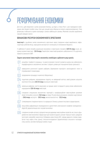 62 СТРАТЕГІЯ НАЦІОНАЛЬНОЇ БЕЗПЕКИ УКРАЇНИ
РЕФОРМУВАННЯЕКОНОМІКИ
Для того, щоб впоратися з усіма загрозами безпеці, що йдуть з боку Росії, і для проведення необ-
хідних змін Україні потрібні гроші. Без цих грошей сили оборони не можуть вдосконалюватися. Тому
фінансова стабільність країни насправді є зоною найбільшого ризику. Можливі способи заробляння
грошей наведені нижче.
ФІНАНСОВІ РЕСУРСИ ЕКОНОМІЧНОГО ЗРОСТАННЯ
Інвестиції є рушійною силою економічного зростання через створення нових виробництв, інфра-
структури, робочих місць, нарощення експортного потенціалу та поповнення бюджету.
У найближчі 5 років потреба української економіки в інвестиціях становить $29-55 млрд на рік, зо-
крема іноземні інвестиції - $5-10 млрд. Такий обсяг інвестицій дозволить забезпечити 5-7% щорічного
приросту реального ВВП.
Задля залучення інвестицій в економіку необхідно здійснити ряд кроків.
розробка і прийняття середньо- та довгострокової стратегії розвитку країни, яка забезпечить
передбачуваність економічної системи і створить умови для планування бізнес-діяльності;
завершення розпочатої судової реформи, формування прозорого законодавчого поля та
справедливого правосуддя;
продовження процедур з валютної лібералізації;
податкова реформа: впровадження податку на виведений капітал, який дозволе залучити
протягом п’яти років $20-25 млрд внутрішніх інвестицій;
земельна реформа: зняття мораторію на продаж землі та відкриття ринку може забезпечити
надходження $30-50 млрд інвестицій;
створення спеціальних економічних територій з преференційним інвестиційним режимом
може потенційно залучити $42 млрд за перші 10 років функціонування, зокрема індустріальні
– $18,9 млрд, експортні – $10,5 млрд, високотехнологічні – $12,6 млрд.
стимулювання створення малого та середнього бізнесу шляхом пільгового кредитування;
масштабна цифровізація: впровадження e-government, електронного профілю громадянина -
digital ID, діджиталізація всіх галузей економіки;
створення онлайн каталогу пріоритетних для держави інвестиційних проектів, які стануть фун-
даментом нової економіки: інфраструктурні проекти (дороги, річкові і морські порти, швидкісні
магістралі, авіахаби), енергетичні (побудова нових блоків АЕС, заводу ядерного палива; видо-
буток газу, нафти, літію, урану), сільськогосподарські (діджиталізація сільського господар-
ства, агрітек, системи меліорації земель тощо).
01
02
03
04
05
06
07
08
09
 