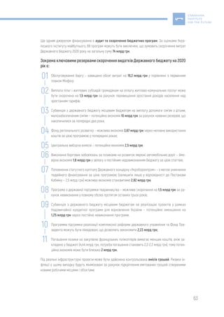 63
Ще одним джерелом фінансування є аудит та скорочення бюджетних програм. За оцінками Укра-
їнського інституту майбутнього, 68 програм можуть бути виключені, що зумовить скорочення витрат
Державного бюджету 2020 року на загальну суму 74 млрд грн.
Зокрема ключовими резервами скорочення видатків Державного бюджету на 2020
рік є:
Обслуговування боргу – завищено обсяг витрат на 19,2 млрд грн у порівнянні з первинним
планом Мінфіну;
Виплата пільг і житлових субсидій громадянам на оплату житлово-комунальних послуг може
бути скорочена на 1,5 млрд грн за рахунок перевищення зростання доходів населення над
зростанням тарифів;
Субвенція з державного бюджету місцевим бюджетам на виплату допомоги сім’ям з дітьми,
малозабезпеченим сім’ям – потенційна економія 10 млрд грн за рахунок наявних резервів, що
накопичилися за попередні два роки;
Фонд регіонального розвитку – можлива економія 3,67 млрд грн через неповне використання
коштів за цією програмою у попередніх роках;
Центральна виборча комісія – потенційна економія 2,5 млрд грн;
Виконання боргових зобов’язань за позиками на розвиток мережі автомобільних доріг – ймо-
вірна економія 1,8 млрд грн у зв’язку з постійним недовиконанням бюджету за цією статтею;
Поповнення статутного капіталу Державного концерну «Укроборонпром» – з метою уникнення
подвійного фінансування за цією програмою (залишити лише у відповідності до Постанови
Кабміну – 2,5 млрд грн) можлива економія становитиме 2,82 млрд грн;
Програма з державної підтримки тваринництва – можливе скорочення на 1,5 млрд грн за ра-
хунок невиконання у повному обсязі протягом останніх трьох років;
Субвенція з державного бюджету місцевим бюджетам на реалізацію проектів у рамках
Надзвичайної кредитної програми для відновлення України – потенційне зменшення на
1,25 млрд грн через постійне невиконання програми;
Программа підтримки реалізації комплексної реформи державного управління та Фонд Пре-
зидента можуть бути ліквідовані, що дозволить зекономити 2,23 млрд грн;
Погашення позики на закупівлю французьких гелікоптерів вимагає менших коштів, аніж за-
кладено у бюджеті (4,44 млрд грн, потреба погашення становить 2,2-2,3 млрд грн), тому потен-
ційна економія може бути близько 2 млрд грн.
Під реальні інфраструктурні проекти може бути здійснена контрольована емісія грошей. Ризики ін-
фляції у цьому випадку будуть мінімізовані за рахунок підкріплення емітованих грошей створеними
новими робочими місцями і об’єктами.
01
02
03
04
05
06
07
08
09
10
11
 