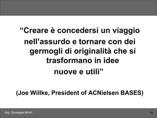 Ing. Giuseppe Monti 10
“Creare è concedersi un viaggio
nell’assurdo e tornare con dei
germogli di originalità che si
trasformano in idee
nuove e utili”
(Joe Willke, President of ACNielsen BASES)
 