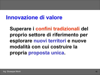 Ing. Giuseppe Monti 12
Innovazione di valore
Superare i confini tradizionali del
proprio settore di riferimento per
esplorare nuovi territori e nuove
modalità con cui costruire la
propria proposta unica.
 
