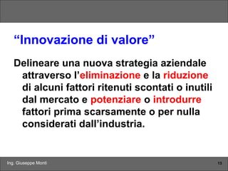 Ing. Giuseppe Monti 13
“Innovazione di valore”
Delineare una nuova strategia aziendale
attraverso l’eliminazione e la riduzione
di alcuni fattori ritenuti scontati o inutili
dal mercato e potenziare o introdurre
fattori prima scarsamente o per nulla
considerati dall’industria.
 