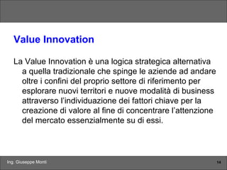 Ing. Giuseppe Monti 14
Value Innovation
La Value Innovation è una logica strategica alternativa
a quella tradizionale che spinge le aziende ad andare
oltre i confini del proprio settore di riferimento per
esplorare nuovi territori e nuove modalità di business
attraverso l’individuazione dei fattori chiave per la
creazione di valore al fine di concentrare l’attenzione
del mercato essenzialmente su di essi.
 