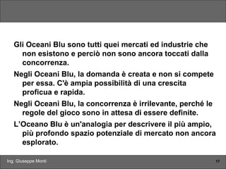 Ing. Giuseppe Monti 17
Gli Oceani Blu sono tutti quei mercati ed industrie che
non esistono e perciò non sono ancora toccati dalla
concorrenza.
Negli Oceani Blu, la domanda è creata e non si compete
per essa. C'è ampia possibilità di una crescita
proficua e rapida.
Negli Oceani Blu, la concorrenza è irrilevante, perché le
regole del gioco sono in attesa di essere definite.
L’Oceano Blu è un'analogia per descrivere il più ampio,
più profondo spazio potenziale di mercato non ancora
esplorato.
 