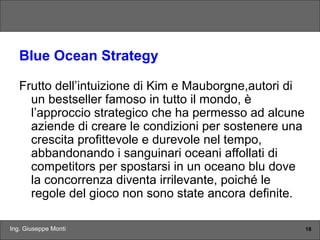 Ing. Giuseppe Monti 18
Blue Ocean Strategy
Frutto dell’intuizione di Kim e Mauborgne,autori di
un bestseller famoso in tutto il mondo, è
l’approccio strategico che ha permesso ad alcune
aziende di creare le condizioni per sostenere una
crescita profittevole e durevole nel tempo,
abbandonando i sanguinari oceani affollati di
competitors per spostarsi in un oceano blu dove
la concorrenza diventa irrilevante, poiché le
regole del gioco non sono state ancora definite.
 
