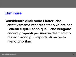 Ing. Giuseppe Monti 22
Eliminare
Considerare quali sono i fattori che
effettivamente rappresentano valore per
i clienti e quali sono quelli che vengono
ancora proposti per inerzia dal mercato,
ma non sono più importanti ne tanto
meno prioritari.
 