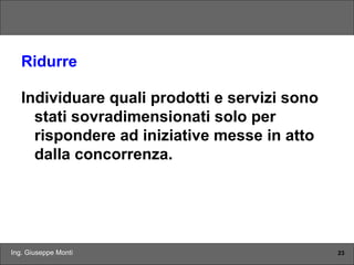 Ing. Giuseppe Monti 23
Ridurre
Individuare quali prodotti e servizi sono
stati sovradimensionati solo per
rispondere ad iniziative messe in atto
dalla concorrenza.
 