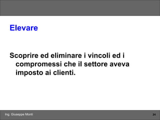Ing. Giuseppe Monti 24
Elevare
Scoprire ed eliminare i vincoli ed i
compromessi che il settore aveva
imposto ai clienti.
 