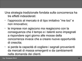 Ing. Giuseppe Monti 26
Una strategia tradizionale fondata sulla concorrenza ha
tre effetti indesiderati:
•
l’approccio al mercato è di tipo imitativo ”me too” e
non innovativo;
•
le imprese non agiscono ma reagiscono con la
conseguenza che il tempo e i talenti sono impegnati
a rispondere ogni giorno alle mosse della
concorrenza invece che a creare nuove opportunità
di crescita;
•
si perde la capacità di cogliere i segnali provenienti
da mercati di massa emergenti e da cambiamenti
nella domanda dei clienti.
 