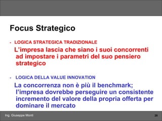 Ing. Giuseppe Monti 28
Focus Strategico
- LOGICA STRATEGICA TRADIZIONALE
L’impresa lascia che siano i suoi concorrenti
ad impostare i parametri del suo pensiero
strategico
- LOGICA DELLA VALUE INNOVATION
La concorrenza non è più il benchmark;
l’impresa dovrebbe perseguire un consistente
incremento del valore della propria offerta per
dominare il mercato
 