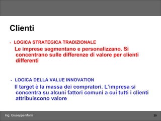Ing. Giuseppe Monti 29
Clienti
- LOGICA STRATEGICA TRADIZIONALE
Le imprese segmentano e personalizzano. Si
concentrano sulle differenze di valore per clienti
differenti
- LOGICA DELLA VALUE INNOVATION
Il target è la massa dei compratori. L’impresa si
concentra su alcuni fattori comuni a cui tutti i clienti
attribuiscono valore
 