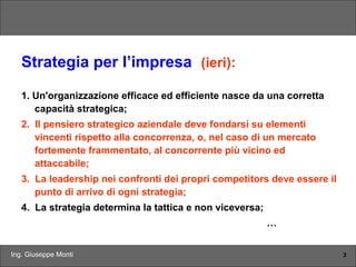 Ing. Giuseppe Monti 3
Strategia per l’impresa (ieri):
1. Un'organizzazione efficace ed efficiente nasce da una corretta
capacità strategica;
2. Il pensiero strategico aziendale deve fondarsi su elementi
vincenti rispetto alla concorrenza, o, nel caso di un mercato
fortemente frammentato, al concorrente più vicino ed
attaccabile;
3. La leadership nei confronti dei propri competitors deve essere il
punto di arrivo di ogni strategia;
4. La strategia determina la tattica e non viceversa;
…
 