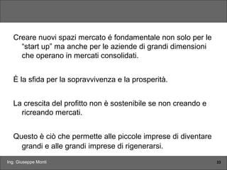 Ing. Giuseppe Monti 33
Creare nuovi spazi mercato é fondamentale non solo per le
“start up” ma anche per le aziende di grandi dimensioni
che operano in mercati consolidati.
È la sfida per la sopravvivenza e la prosperità.
La crescita del profitto non è sostenibile se non creando e
ricreando mercati.
Questo è ciò che permette alle piccole imprese di diventare
grandi e alle grandi imprese di rigenerarsi.
 