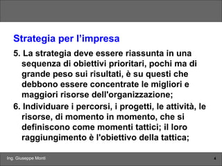 Ing. Giuseppe Monti 4
Strategia per l’impresa
5. La strategia deve essere riassunta in una
sequenza di obiettivi prioritari, pochi ma di
grande peso sui risultati, è su questi che
debbono essere concentrate le migliori e
maggiori risorse dell'organizzazione;
6. Individuare i percorsi, i progetti, le attività, le
risorse, di momento in momento, che si
definiscono come momenti tattici; il loro
raggiungimento è l'obiettivo della tattica;
 