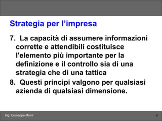 Ing. Giuseppe Monti 5
Strategia per l’impresa
7. La capacità di assumere informazioni
corrette e attendibili costituisce
l'elemento più importante per la
definizione e il controllo sia di una
strategia che di una tattica
8. Questi principi valgono per qualsiasi
azienda di qualsiasi dimensione.
 