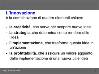Ing. Giuseppe Monti 8
L’innovazione
è la combinazione di quattro elementi chiave:
- la creatività, che serve per scoprire nuove idee
- la strategia, che determina come rendere utile
l’idea
- l’implementazione, che trasforma questa idea in
un’azione
- la profittabilità, che assicura un valore aggiunto
dalla implementazione di una nuova utile idea
 