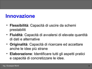 Ing. Giuseppe Monti 9
Innovazione
• Flessibilità: Capacità di uscire da schemi
prestabiliti
• Fluidità: Capacità di avvalersi di elevate quantità
di dati e alternative
• Originalità: Capacità di ricercare ed accettare
anche le idee più strane
• Elaborazione: Identificare tutti gli aspetti pratici
e capacità di concretizzare le idee.
 