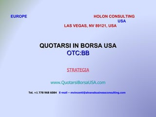 EUROPE                                        HOLON CONSULTING
                                                          USA
                                 LAS VEGAS, NV 89121, USA




                QUOTARSI IN BORSA USA
                      OTC:BB

                                   STRATEGIA

                        www.QuotarsiBorsaUSA.com

         Tel. +1 778 968 6084 E-mail – mvincenti@alvanabusinessconsulting.com
 