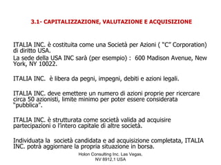 3.1- CAPITALIZZAZIONE, VALUTAZIONE E ACQUISIZIONE



ITALIA INC. è costituita come una Società per Azioni ( “C” Corporation)
di diritto USA.
La sede della USA INC sarà (per esempio) : 600 Madison Avenue, New
York, NY 10022.

ITALIA INC. è libera da pegni, impegni, debiti e azioni legali.

ITALIA INC. deve emettere un numero di azioni proprie per ricercare
circa 50 azionisti, limite minimo per poter essere considerata
“pubblica”.

ITALIA INC. è strutturata come società valida ad acquisire
partecipazioni o l’intero capitale di altre società.

Individuata la società candidata e ad acquisizione completata, ITALIA
INC. potrà aggiornare la propria situazione in borsa.
                        Holon Consulting Inc. Las Vegas,
                               NV 8912,1 USA
 