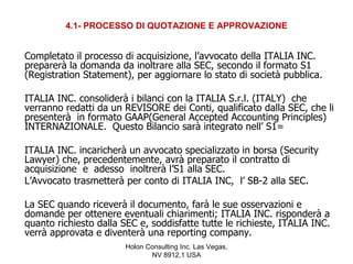 4.1- PROCESSO DI QUOTAZIONE E APPROVAZIONE


Completato il processo di acquisizione, l’avvocato della ITALIA INC.
preparerà la domanda da inoltrare alla SEC, secondo il formato S1
(Registration Statement), per aggiornare lo stato di società pubblica.

ITALIA INC. consoliderà i bilanci con la ITALIA S.r.l. (ITALY) che
verranno redatti da un REVISORE dei Conti, qualificato dalla SEC, che li
presenterà in formato GAAP(General Accepted Accounting Principles)
INTERNAZIONALE. Questo Bilancio sarà integrato nell’ S1=

ITALIA INC. incaricherà un avvocato specializzato in borsa (Security
Lawyer) che, precedentemente, avrà preparato il contratto di
acquisizione e adesso inoltrerà l’S1 alla SEC.
L’Avvocato trasmetterà per conto di ITALIA INC, l’ SB-2 alla SEC.

La SEC quando riceverà il documento, farà le sue osservazioni e
domande per ottenere eventuali chiarimenti; ITALIA INC. risponderà a
quanto richiesto dalla SEC e, soddisfatte tutte le richieste, ITALIA INC.
verrà approvata e diventerà una reporting company.
                        Holon Consulting Inc. Las Vegas,
                               NV 8912,1 USA
 