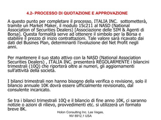 4.2- PROCESSO DI QUOTAZIONE E APPROVAZIONE

A questo punto per completare il processo, ITALIA INC. sottometterà,
tramite un Market Maker, il modulo 15c211 al NASD (National
Association of Securities Dealers) [Associazione delle SIM & Agenti di
Borsa]. Questa formalità serve ad ottenere il simbolo per la Borsa e
stabilire il prezzo di inizio contrattazioni. Tale valore sarà ricavato dai
dati del Busines Plan, determinanti l’evoluzione del Net Profit negli
anni.

Per mantenere il suo stato attivo con la NASD (National Association
Securities Dealers) , ITALIA INC. presenterà REGOLARMENTE i bilancini
trimestrali (10Q) che riporterà oltre ai numeri, gli aggiornamenti
sull’attività della società.

I bilanci trimestrali non hanno bisogno della verifica o revisione, solo il
bilancio annuale 10K dovrà essere ufficialmente revisionato, dal
consulente incaricato.

Se tra i bilanci trimestrali 10Q e il bilancio di fine anno 10K, ci saranno
notizie o azioni di rilievo, provvedimenti etc. si utilizzerà un formato
breve 8K.
                          Holon Consulting Inc. Las Vegas,
                                 NV 8912,1 USA
 