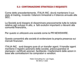5.1- CONTINUAZIONE STRATEGIA E REQUISITI

Come detto precedentemente, ITALIA INC. dovrà mantenere il suo
stato di trading, inviando I bilancini trimestrali e il bilancio annuale alla
SEC.

La Società avrà bisogno di disseminare precocemente tutte le notizie
relative agli sviluppi in atto, a fatti evolutivi importanti o rilevanti alla
comunità finanziaria,.

Per questo si utilizzerà una società come la PR NEWSWIRE.

Questo consentirà alla società di evidenziare la propria presenza sui
mercati finanziari.

ITALIA INC. avrà bisogno pure di un transfer agent. Il transfer agent
mantiene il registro azionario della società, preoccupandosi di
stampare i certificati azionari, facilitando i trasferimenti delle azioni in
base alle contrattazioni tra compratori e venditori.

                          Holon Consulting Inc. Las Vegas,
                                 NV 8912,1 USA
 