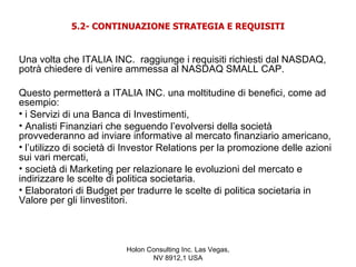 5.2- CONTINUAZIONE STRATEGIA E REQUISITI


Una volta che ITALIA INC. raggiunge i requisiti richiesti dal NASDAQ,
potrà chiedere di venire ammessa al NASDAQ SMALL CAP.

Questo permetterà a ITALIA INC. una moltitudine di benefici, come ad
esempio:
• i Servizi di una Banca di Investimenti,
• Analisti Finanziari che seguendo l’evolversi della società
provvederanno ad inviare informative al mercato finanziario americano,
• l’utilizzo di società di Investor Relations per la promozione delle azioni
sui vari mercati,
• società di Marketing per relazionare le evoluzioni del mercato e
indirizzare le scelte di politica societaria.
• Elaboratori di Budget per tradurre le scelte di politica societaria in
Valore per gli Iinvestitori.



                          Holon Consulting Inc. Las Vegas,
                                 NV 8912,1 USA
 