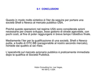 6-1 CONCLUSIONI



Questo in modo molto sintetico è l’iter da seguire per portare una
società Shell o Newco al mercato pubblico USA.

Poiché queste operazioni nel regime USA sono considerate azioni
necessarie per creare sviluppo, esse godono di strade agevolate, con
pochi costi, al fine di poter raggiungere in breve tempo l’obiettivo finale.

Mediamente l’iter per la qualificazione di una società, Shell o Newco
pulita, a livello di OTC:BB (paragonabile al nostro secondo mercato),
richiede dai quattro ai sei mesi.

L’operatività sul mercato azionario pubblico è praticamente immediata
dopo la qualifica di Società Pubblica.



                         Holon Consulting Inc. Las Vegas,
                                NV 8912,1 USA
 