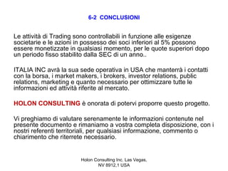6-2 CONCLUSIONI


Le attività di Trading sono controllabili in funzione alle esigenze
societarie e le azioni in possesso dei soci inferiori al 5% possono
essere monetizzate in qualsiasi momento, per le quote superiori dopo
un periodo fisso stabilito dalla SEC di un anno..

ITALIA INC avrà la sua sede operativa in USA che manterrà i contatti
con la borsa, i market makers, i brokers, investor relations, public
relations, marketing e quanto necessario per ottimizzare tutte le
informazioni ed attività riferite al mercato.

HOLON CONSULTING è onorata di potervi proporre questo progetto.

Vi preghiamo di valutare serenamente le informazioni contenute nel
presente documento e rimaniamo a vostra completa disposizione, con i
nostri referenti territoriali, per qualsiasi informazione, commento o
chiarimento che riterrete necessario.


                       Holon Consulting Inc. Las Vegas,
                              NV 8912,1 USA
 