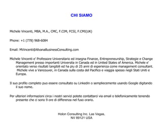 CHI SIAMO


Michele Vincenti, MBA, M.A., CMC, F.CIM, FCSI, F.CMI(UK)

Phone: +1 (778) 968-6084

Email: MVincenti@AlvanaBusinessConsulting.com

Michele Vincenti e' Professore Universitario ed insegna Finanze, Entrepreneurship, Strategie e Change
    Management presso importanti Universita in Canada ed in United States of America. Michele e'
    orientato verso risultati tangibili ed ha piu di 25 anni di esperienza come management consultant.
     Michele vive a Vancouver, in Canada sulla costa del Pacifico e viaggia spesso negli Stati Uniti e
    Europa.

Il suo profilo completo puo essere consultato su Linkedin o sempliecemente usando Google digitando
     il suo nome.

Per ulteriori informazioni circa i nostri servizi potete contattarci via email o telefonicamente tenendo
    presente che ci sono 9 ore di differenza nel fuso orario.



                                   Holon Consulting Inc. Las Vegas,
                                           NV 89121 USA
 