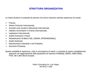 STRUTTURA ORGANIZZATIVA


La nostra struttura è composta da persone che hanno maturato notevole esperienza nei campi:

   Finanza,
   Sistemi Finanziari Internazionali,
   Accrediti verso strutture Istituzionali Internazionali,
   Cattedre Universitarie in Finanza Internazionale,
   Legislazioni Internazionali,
   Analisi Finanziarie e Fiscali
   Riclassificazioni di Bilanci CEE, USGAAP, INTERNAZIONALE,
   Analisi Gestionali,
   Ristrutturazioni Industriali e cicli Produttivi,
   Economia d’Impresa,

Questa variabilità di esperienze, unite in convergenza di intenti, ci consente di essere completamente
   autonomi nel raggiungimento della Quotazione di Aziende al NASDAQ, NIKKEI, HANG SENG,
   FTSE 100 e altre Borse Europee.



                                  Holon Consulting Inc. Las Vegas,
                                         NV 8912,1 USA
 