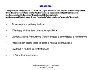 STRATEGIA

La seguente è consigliata a “ITALIA S.r.l.” per diventare una società pubblica negli Stati
Uniti. Importante notare che la strutturazione è basata sui metodi tradizionali e
fondamentali delle Banche d’Investimenti Internazionali.
Abbiamo specificato i passi di una “strategia” riportando un “esempio” in azioni.


•     Processo prima dell’acquisizione.

•     I Vantaggi di diventare una società pubblica.

•     Capitalizzazione, Valutazione (Azioni emesse e autorizzate) e Acquisizione

•     Processo per essere listati in borsa e relativa approvazione

•     Dividendi e multipli di contrattazione

•     Le fasi e le ottemperanze.



                              Holon Consulting Inc. Las Vegas,
                                     NV 8912,1 USA
 