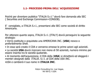 1.1- PROCESSO PRIMA DELL’ ACQUISIZIONE


Poiché per diventare pubblica “ITALIA S.r.l.” dovrà fare domanda alla SEC
( Securities and Exchange Commission=CONSOB).

E’ consigliato, a ITALIA S.r.l., presentarsi alla SEC come società di diritto
Americano.

Per ottenere quanto sopra, ITALIA S.r.l. (ITALY) dovrà perseguire la seguente
strategia:
• Verrà costituita o acquistata una AMERICANA INC. (USA) newco o
preferibilmente Shell.
• In essa sarà creato il CDA e verranno emesse le prime azioni agli azionisti.
• La società USA dovrà ricercare non meno di 50 azionisti, numero minimo per
essere inserita tra le società quotande.
• Al momento dell’acquisizione, il CDA della (USA) si dimetterà ed eleggerà i
membri designati dalla ITALIA. S.r.l. al CDA della USA INC.
•USA e cambierà il suo nome in ITALIA INC.

                             Holon Consulting Inc. Las Vegas,
                                    NV 8912,1 USA
 