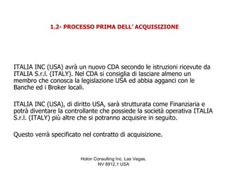 1.2- PROCESSO PRIMA DELL’ ACQUISIZIONE




ITALIA INC (USA) avrà un nuovo CDA secondo le istruzioni ricevute da
ITALIA S.r.l. (ITALY). Nel CDA si consiglia di lasciare almeno un
membro che conosca la legislazione USA ed abbia agganci con le
Banche ed i Broker locali.

ITALIA INC (USA), di diritto USA, sarà strutturata come Finanziaria e
potrà diventare la controllante che possiede la società operativa ITALIA
S.r.l. (ITALY) più altre che si potranno acquisire in seguito.

Questo verrà specificato nel contratto di acquisizione.


                        Holon Consulting Inc. Las Vegas,
                               NV 8912,1 USA
 
