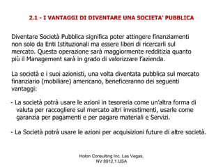 2.1 - I VANTAGGI DI DIVENTARE UNA SOCIETA’ PUBBLICA


Diventare Società Pubblica significa poter attingere finanziamenti
non solo da Enti Istituzionali ma essere liberi di ricercarli sul
mercato. Questa operazione sarà maggiormente redditizia quanto
più il Management sarà in grado di valorizzare l’azienda.

La società e i suoi azionisti, una volta diventata pubblica sul mercato
finanziario (mobiliare) americano, beneficeranno dei seguenti
vantaggi:

- La società potrà usare le azioni in tesoreria come un’altra forma di
   valuta per raccogliere sul mercato altri investimenti, usarle come
   garanzia per pagamenti e per pagare materiali e Servizi.

- La Società potrà usare le azioni per acquisizioni future di altre società.


                          Holon Consulting Inc. Las Vegas,
                                 NV 8912,1 USA
 