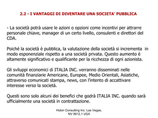 2.2 - I VANTAGGI DI DIVENTARE UNA SOCIETA’ PUBBLICA


- La società potrà usare le azioni o opzioni come incentivi per attrarre
personale chiave, manager di un certo livello, consulenti e direttori del
CDA.

Poiché la società è pubblica, la valutazione della società si incrementa in
modo esponenziale rispetto a una società privata. Questo aumento è
altamente significativo e qualificante per la ricchezza di ogni azionista.

Gli sviluppi economici di ITALIA INC. verranno disseminati nelle
comunità finanziarie Americane, Europee, Medio Orientali, Asiatiche,
attraverso comunicati stampa, news, con l’intento di accattivare
interesse verso la società.

Questi sono solo alcuni dei benefici che godrà ITALIA INC. quando sarà
ufficialmente una società in contrattazione.
                          Holon Consulting Inc. Las Vegas,
                                 NV 8912,1 USA
 