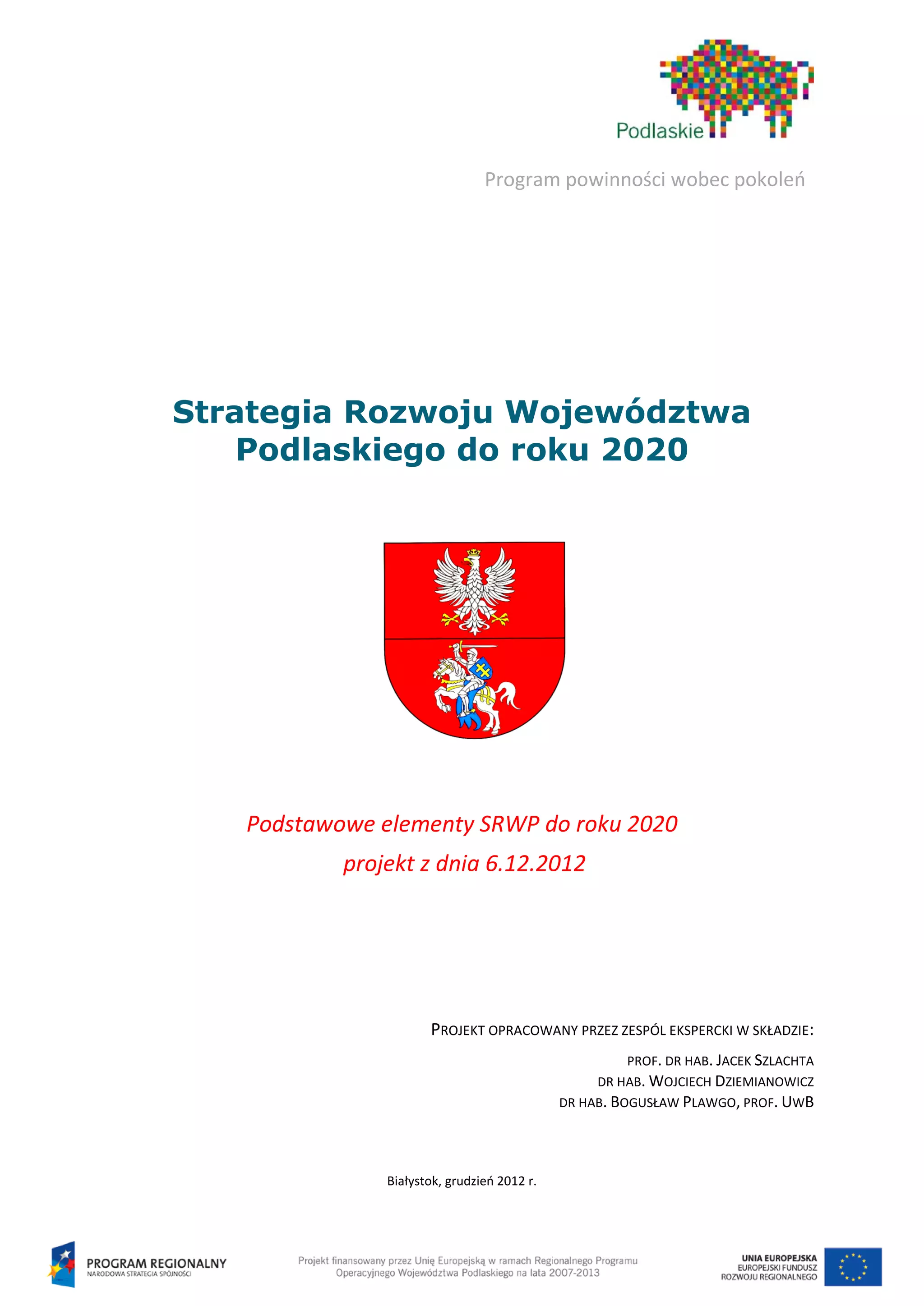 Program powinności wobec pokoleń




Strategia Rozwoju Województwa
    Podlaskiego do roku 2020




   Podstawowe elementy SRWP do roku 2020
           projekt z dnia 6.12.2012




                      PROJEKT OPRACOWANY PRZEZ ZESPÓL EKSPERCKI W SKŁADZIE:
                                                       PROF. DR HAB. JACEK SZLACHTA
                                                  DR HAB. WOJCIECH DZIEMIANOWICZ
                                             DR HAB. BOGUSŁAW PLAWGO, PROF. UWB




               Białystok, grudzień 2012 r.
 