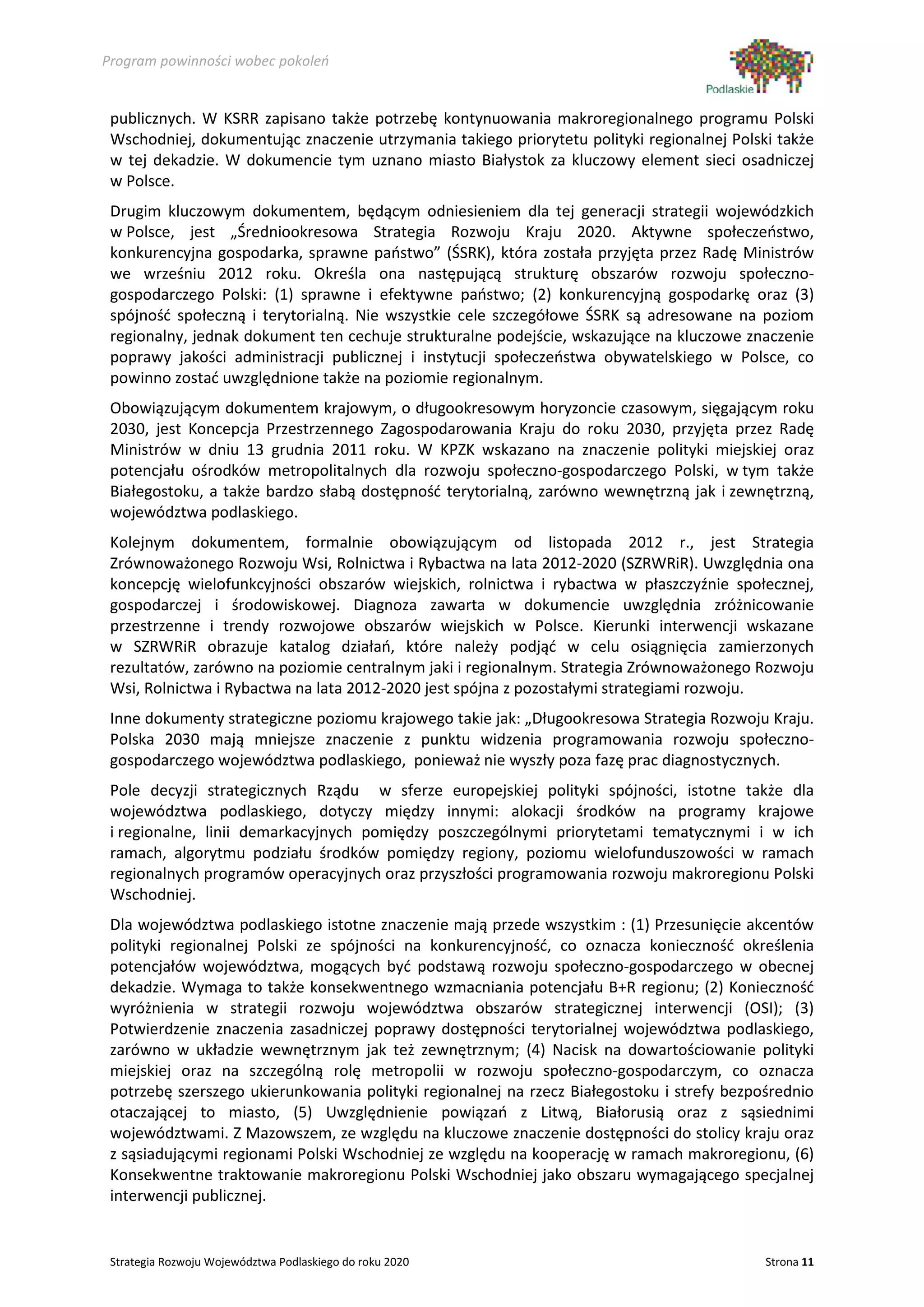 Program powinności wobec pokoleń


 publicznych. W KSRR zapisano także potrzebę kontynuowania makroregionalnego programu Polski
 Wschodniej, dokumentując znaczenie utrzymania takiego priorytetu polityki regionalnej Polski także
 w tej dekadzie. W dokumencie tym uznano miasto Białystok za kluczowy element sieci osadniczej
 w Polsce.
 Drugim kluczowym dokumentem, będącym odniesieniem dla tej generacji strategii wojewódzkich
 w Polsce, jest „Średniookresowa Strategia Rozwoju Kraju 2020. Aktywne społeczeństwo,
 konkurencyjna gospodarka, sprawne państwo” (ŚSRK), która została przyjęta przez Radę Ministrów
 we wrześniu 2012 roku. Określa ona następującą strukturę obszarów rozwoju społeczno-
 gospodarczego Polski: (1) sprawne i efektywne państwo; (2) konkurencyjną gospodarkę oraz (3)
 spójność społeczną i terytorialną. Nie wszystkie cele szczegółowe ŚSRK są adresowane na poziom
 regionalny, jednak dokument ten cechuje strukturalne podejście, wskazujące na kluczowe znaczenie
 poprawy jakości administracji publicznej i instytucji społeczeństwa obywatelskiego w Polsce, co
 powinno zostać uwzględnione także na poziomie regionalnym.
 Obowiązującym dokumentem krajowym, o długookresowym horyzoncie czasowym, sięgającym roku
 2030, jest Koncepcja Przestrzennego Zagospodarowania Kraju do roku 2030, przyjęta przez Radę
 Ministrów w dniu 13 grudnia 2011 roku. W KPZK wskazano na znaczenie polityki miejskiej oraz
 potencjału ośrodków metropolitalnych dla rozwoju społeczno-gospodarczego Polski, w tym także
 Białegostoku, a także bardzo słabą dostępność terytorialną, zarówno wewnętrzną jak i zewnętrzną,
 województwa podlaskiego.
 Kolejnym dokumentem, formalnie obowiązującym od listopada 2012 r., jest Strategia
 Zrównoważonego Rozwoju Wsi, Rolnictwa i Rybactwa na lata 2012-2020 (SZRWRiR). Uwzględnia ona
 koncepcję wielofunkcyjności obszarów wiejskich, rolnictwa i rybactwa w płaszczyźnie społecznej,
 gospodarczej i środowiskowej. Diagnoza zawarta w dokumencie uwzględnia zróżnicowanie
 przestrzenne i trendy rozwojowe obszarów wiejskich w Polsce. Kierunki interwencji wskazane
 w SZRWRiR obrazuje katalog działań, które należy podjąć w celu osiągnięcia zamierzonych
 rezultatów, zarówno na poziomie centralnym jaki i regionalnym. Strategia Zrównoważonego Rozwoju
 Wsi, Rolnictwa i Rybactwa na lata 2012-2020 jest spójna z pozostałymi strategiami rozwoju.
 Inne dokumenty strategiczne poziomu krajowego takie jak: „Długookresowa Strategia Rozwoju Kraju.
 Polska 2030 mają mniejsze znaczenie z punktu widzenia programowania rozwoju społeczno-
 gospodarczego województwa podlaskiego, ponieważ nie wyszły poza fazę prac diagnostycznych.
 Pole decyzji strategicznych Rządu w sferze europejskiej polityki spójności, istotne także dla
 województwa podlaskiego, dotyczy między innymi: alokacji środków na programy krajowe
 i regionalne, linii demarkacyjnych pomiędzy poszczególnymi priorytetami tematycznymi i w ich
 ramach, algorytmu podziału środków pomiędzy regiony, poziomu wielofunduszowości w ramach
 regionalnych programów operacyjnych oraz przyszłości programowania rozwoju makroregionu Polski
 Wschodniej.
 Dla województwa podlaskiego istotne znaczenie mają przede wszystkim : (1) Przesunięcie akcentów
 polityki regionalnej Polski ze spójności na konkurencyjność, co oznacza konieczność określenia
 potencjałów województwa, mogących być podstawą rozwoju społeczno-gospodarczego w obecnej
 dekadzie. Wymaga to także konsekwentnego wzmacniania potencjału B+R regionu; (2) Konieczność
 wyróżnienia w strategii rozwoju województwa obszarów strategicznej interwencji (OSI); (3)
 Potwierdzenie znaczenia zasadniczej poprawy dostępności terytorialnej województwa podlaskiego,
 zarówno w układzie wewnętrznym jak też zewnętrznym; (4) Nacisk na dowartościowanie polityki
 miejskiej oraz na szczególną rolę metropolii w rozwoju społeczno-gospodarczym, co oznacza
 potrzebę szerszego ukierunkowania polityki regionalnej na rzecz Białegostoku i strefy bezpośrednio
 otaczającej to miasto, (5) Uwzględnienie powiązań z Litwą, Białorusią oraz z sąsiednimi
 województwami. Z Mazowszem, ze względu na kluczowe znaczenie dostępności do stolicy kraju oraz
 z sąsiadującymi regionami Polski Wschodniej ze względu na kooperację w ramach makroregionu, (6)
 Konsekwentne traktowanie makroregionu Polski Wschodniej jako obszaru wymagającego specjalnej
 interwencji publicznej.


 Strategia Rozwoju Województwa Podlaskiego do roku 2020                                     Strona 11
 