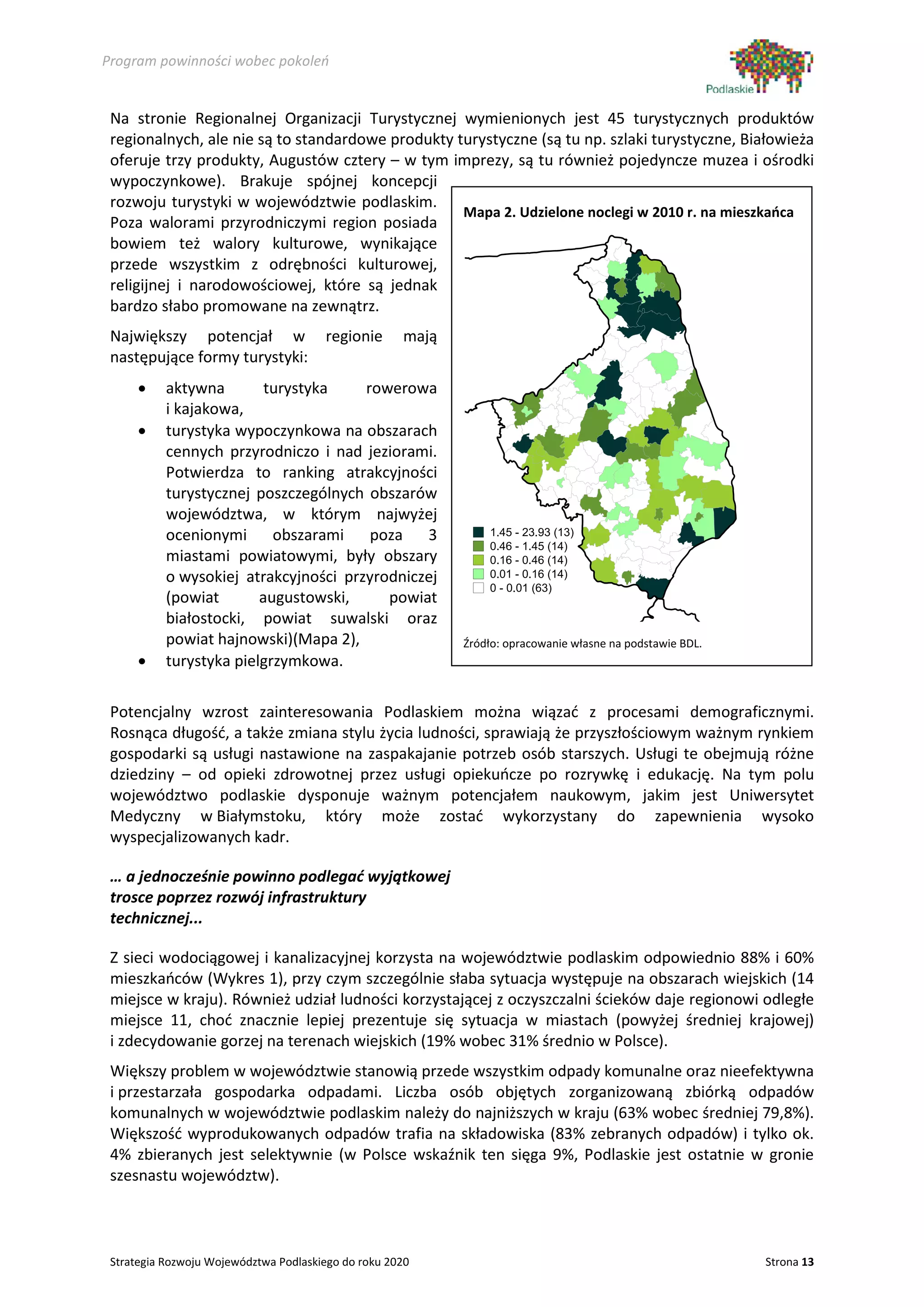 Program powinności wobec pokoleń


 Na stronie Regionalnej Organizacji Turystycznej wymienionych jest 45 turystycznych produktów
 regionalnych, ale nie są to standardowe produkty turystyczne (są tu np. szlaki turystyczne, Białowieża
 oferuje trzy produkty, Augustów cztery – w tym imprezy, są tu również pojedyncze muzea i ośrodki
 wypoczynkowe). Brakuje spójnej koncepcji
 rozwoju turystyki w województwie podlaskim.
                                                   Mapa 2. Udzielone noclegi w 2010 r. na mieszkańca
 Poza walorami przyrodniczymi region posiada
 bowiem też walory kulturowe, wynikające
 przede wszystkim z odrębności kulturowej,
 religijnej i narodowościowej, które są jednak
 bardzo słabo promowane na zewnątrz.
 Największy potencjał w                regionie      mają
 następujące formy turystyki:
      •    aktywna        turystyka    rowerowa
           i kajakowa,
      •    turystyka wypoczynkowa na obszarach
           cennych przyrodniczo i nad jeziorami.
           Potwierdza to ranking atrakcyjności
           turystycznej poszczególnych obszarów
           województwa, w którym najwyżej
           ocenionymi obszarami         poza 3                  1.45 - 23.93 (13)
                                                                0.46 - 1.45 (14)
           miastami powiatowymi, były obszary                   0.16 - 0.46 (14)
           o wysokiej atrakcyjności przyrodniczej               0.01 - 0.16 (14)
                                                                0 - 0.01 (63)
           (powiat       augustowski,     powiat
           białostocki, powiat suwalski oraz
           powiat hajnowski)(Mapa 2),                       Źródło: opracowanie własne na podstawie BDL.
      •    turystyka pielgrzymkowa.

 Potencjalny wzrost zainteresowania Podlaskiem można wiązać z procesami demograficznymi.
 Rosnąca długość, a także zmiana stylu życia ludności, sprawiają że przyszłościowym ważnym rynkiem
 gospodarki są usługi nastawione na zaspakajanie potrzeb osób starszych. Usługi te obejmują różne
 dziedziny – od opieki zdrowotnej przez usługi opiekuńcze po rozrywkę i edukację. Na tym polu
 województwo podlaskie dysponuje ważnym potencjałem naukowym, jakim jest Uniwersytet
 Medyczny w Białymstoku, który może zostać wykorzystany do zapewnienia wysoko
 wyspecjalizowanych kadr.

 … a jednocześnie powinno podlegać wyjątkowej
 trosce poprzez rozwój infrastruktury
 technicznej...

 Z sieci wodociągowej i kanalizacyjnej korzysta na województwie podlaskim odpowiednio 88% i 60%
 mieszkańców (Wykres 1), przy czym szczególnie słaba sytuacja występuje na obszarach wiejskich (14
 miejsce w kraju). Również udział ludności korzystającej z oczyszczalni ścieków daje regionowi odległe
 miejsce 11, choć znacznie lepiej prezentuje się sytuacja w miastach (powyżej średniej krajowej)
 i zdecydowanie gorzej na terenach wiejskich (19% wobec 31% średnio w Polsce).
 Większy problem w województwie stanowią przede wszystkim odpady komunalne oraz nieefektywna
 i przestarzała gospodarka odpadami. Liczba osób objętych zorganizowaną zbiórką odpadów
 komunalnych w województwie podlaskim należy do najniższych w kraju (63% wobec średniej 79,8%).
 Większość wyprodukowanych odpadów trafia na składowiska (83% zebranych odpadów) i tylko ok.
 4% zbieranych jest selektywnie (w Polsce wskaźnik ten sięga 9%, Podlaskie jest ostatnie w gronie
 szesnastu województw).



 Strategia Rozwoju Województwa Podlaskiego do roku 2020                                                    Strona 13
 