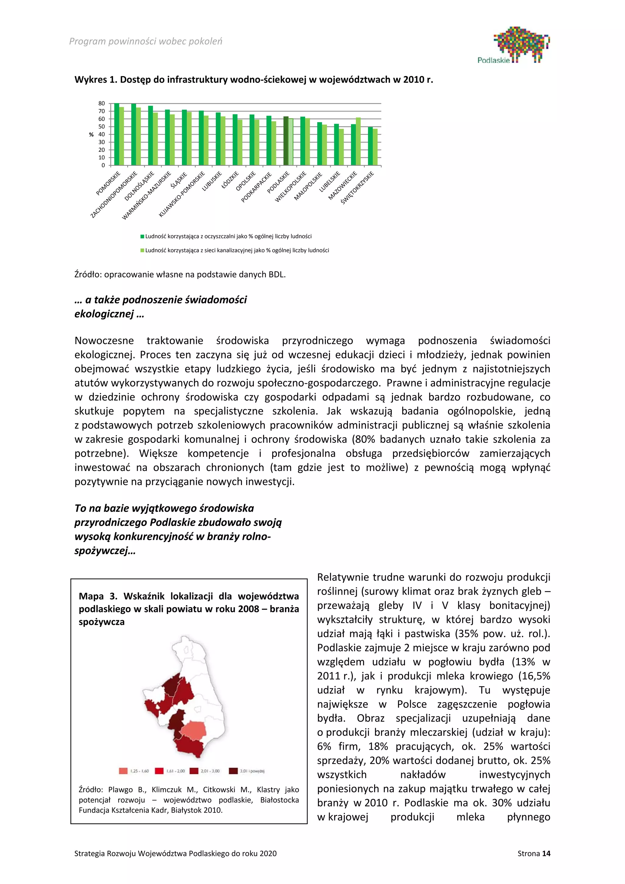 Program powinności wobec pokoleń


 Wykres 1. Dostęp do infrastruktury wodno-ściekowej w województwach w 2010 r.

      80
      70
      60
      50
    % 40
      30
      20
      10
       0




                   Ludność korzystająca z oczyszczalni jako % ogólnej liczby ludności

                   Ludność korzystająca z sieci kanalizacyjnej jako % ogólnej liczby ludności


 Źródło: opracowanie własne na podstawie danych BDL.

 … a także podnoszenie świadomości
 ekologicznej …

 Nowoczesne traktowanie środowiska przyrodniczego wymaga podnoszenia świadomości
 ekologicznej. Proces ten zaczyna się już od wczesnej edukacji dzieci i młodzieży, jednak powinien
 obejmować wszystkie etapy ludzkiego życia, jeśli środowisko ma być jednym z najistotniejszych
 atutów wykorzystywanych do rozwoju społeczno-gospodarczego. Prawne i administracyjne regulacje
 w dziedzinie ochrony środowiska czy gospodarki odpadami są jednak bardzo rozbudowane, co
 skutkuje popytem na specjalistyczne szkolenia. Jak wskazują badania ogólnopolskie, jedną
 z podstawowych potrzeb szkoleniowych pracowników administracji publicznej są właśnie szkolenia
 w zakresie gospodarki komunalnej i ochrony środowiska (80% badanych uznało takie szkolenia za
 potrzebne). Większe kompetencje i profesjonalna obsługa przedsiębiorców zamierzających
 inwestować na obszarach chronionych (tam gdzie jest to możliwe) z pewnością mogą wpłynąć
 pozytywnie na przyciąganie nowych inwestycji.

 To na bazie wyjątkowego środowiska
 przyrodniczego Podlaskie zbudowało swoją
 wysoką konkurencyjność w branży rolno-
 spożywczej…

                                                                                        Relatywnie trudne warunki do rozwoju produkcji
  Mapa 3. Wskaźnik lokalizacji dla województwa                                          roślinnej (surowy klimat oraz brak żyznych gleb –
  podlaskiego w skali powiatu w roku 2008 – branża                                      przeważają gleby IV i V klasy bonitacyjnej)
  spożywcza                                                                             wykształciły strukturę, w której bardzo wysoki
                                                                                        udział mają łąki i pastwiska (35% pow. uż. rol.).
                                                                                        Podlaskie zajmuje 2 miejsce w kraju zarówno pod
                                                                                        względem udziału w pogłowiu bydła (13% w
                                                                                        2011 r.), jak i produkcji mleka krowiego (16,5%
                                                                                        udział w rynku krajowym). Tu występuje
                                                                                        największe w Polsce zagęszczenie pogłowia
                                                                                        bydła. Obraz specjalizacji uzupełniają dane
                                                                                        o produkcji branży mleczarskiej (udział w kraju):
                                                                                        6% firm, 18% pracujących, ok. 25% wartości
                                                                                        sprzedaży, 20% wartości dodanej brutto, ok. 25%
                                                                                        wszystkich         nakładów       inwestycyjnych
  Źródło: Plawgo B., Klimczuk M., Citkowski M., Klastry jako                            poniesionych na zakup majątku trwałego w całej
  potencjał rozwoju – województwo podlaskie, Białostocka                                branży w 2010 r. Podlaskie ma ok. 30% udziału
  Fundacja Kształcenia Kadr, Białystok 2010.
                                                                                        w krajowej       produkcji    mleka     płynnego


 Strategia Rozwoju Województwa Podlaskiego do roku 2020                                                                           Strona 14
 
