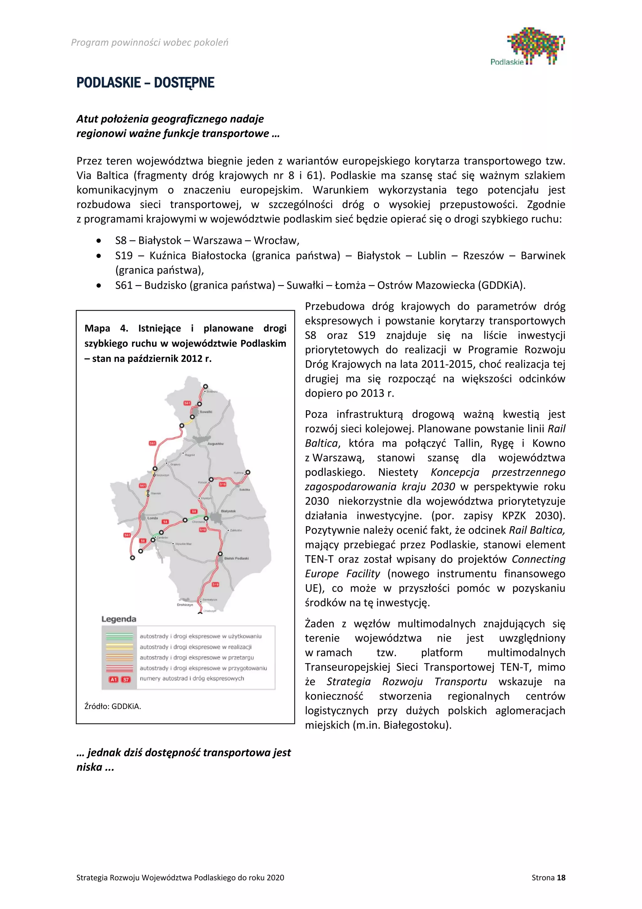 Program powinności wobec pokoleń


 PODLASKIE – DOSTĘPNE

 Atut położenia geograficznego nadaje
 regionowi ważne funkcje transportowe …

 Przez teren województwa biegnie jeden z wariantów europejskiego korytarza transportowego tzw.
 Via Baltica (fragmenty dróg krajowych nr 8 i 61). Podlaskie ma szansę stać się ważnym szlakiem
 komunikacyjnym o znaczeniu europejskim. Warunkiem wykorzystania tego potencjału jest
 rozbudowa sieci transportowej, w szczególności dróg o wysokiej przepustowości. Zgodnie
 z programami krajowymi w województwie podlaskim sieć będzie opierać się o drogi szybkiego ruchu:
      •    S8 – Białystok – Warszawa – Wrocław,
      •    S19 – Kuźnica Białostocka (granica państwa) – Białystok – Lublin – Rzeszów – Barwinek
           (granica państwa),
      •    S61 – Budzisko (granica państwa) – Suwałki – Łomża – Ostrów Mazowiecka (GDDKiA).
                                                          Przebudowa dróg krajowych do parametrów dróg
                                                          ekspresowych i powstanie korytarzy transportowych
   Mapa 4. Istniejące i planowane drogi
                                                          S8 oraz S19 znajduje się na liście inwestycji
   szybkiego ruchu w województwie Podlaskim
                                                          priorytetowych do realizacji w Programie Rozwoju
   – stan na październik 2012 r.
                                                          Dróg Krajowych na lata 2011-2015, choć realizacja tej
                                                          drugiej ma się rozpocząć na większości odcinków
                                                          dopiero po 2013 r.
                                                          Poza infrastrukturą drogową ważną kwestią jest
                                                          rozwój sieci kolejowej. Planowane powstanie linii Rail
                                                          Baltica, która ma połączyć Tallin, Rygę i Kowno
                                                          z Warszawą, stanowi szansę dla województwa
                                                          podlaskiego. Niestety Koncepcja przestrzennego
                                                          zagospodarowania kraju 2030 w perspektywie roku
                                                          2030 niekorzystnie dla województwa priorytetyzuje
                                                          działania inwestycyjne. (por. zapisy KPZK 2030).
                                                          Pozytywnie należy ocenić fakt, że odcinek Rail Baltica,
                                                          mający przebiegać przez Podlaskie, stanowi element
                                                          TEN-T oraz został wpisany do projektów Connecting
                                                          Europe Facility (nowego instrumentu finansowego
                                                          UE), co może w przyszłości pomóc w pozyskaniu
                                                          środków na tę inwestycję.
                                                          Żaden z węzłów multimodalnych znajdujących się
                                                          terenie województwa nie jest uwzględniony
                                                          w ramach       tzw.     platform   multimodalnych
                                                          Transeuropejskiej Sieci Transportowej TEN-T, mimo
                                                          że Strategia Rozwoju Transportu wskazuje na
                                                          konieczność stworzenia regionalnych centrów
   Źródło: GDDKiA.
                                                          logistycznych przy dużych polskich aglomeracjach
                                                          miejskich (m.in. Białegostoku).

 … jednak dziś dostępność transportowa jest
 niska ...




 Strategia Rozwoju Województwa Podlaskiego do roku 2020                                                  Strona 18
 