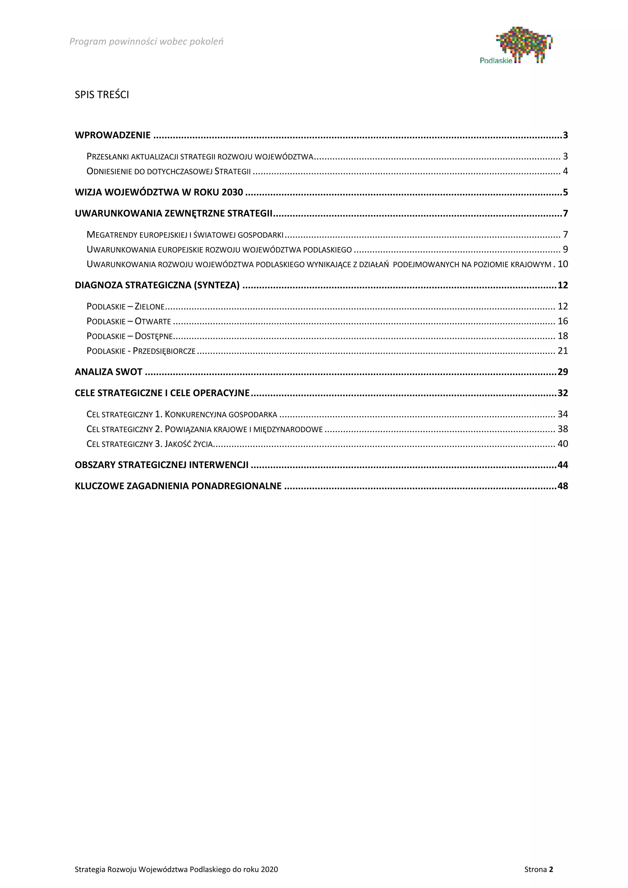 Program powinności wobec pokoleń




 SPIS TREŚCI


 WPROWADZENIE ................................................................................................................................................... 3

    PRZESŁANKI AKTUALIZACJI STRATEGII ROZWOJU WOJEWÓDZTWA............................................................................................. 3
    ODNIESIENIE DO DOTYCHCZASOWEJ STRATEGII .................................................................................................................... 4

 WIZJA WOJEWÓDZTWA W ROKU 2030 .................................................................................................................. 5

 UWARUNKOWANIA ZEWNĘTRZNE STRATEGII ........................................................................................................ 7

    MEGATRENDY EUROPEJSKIEJ I ŚWIATOWEJ GOSPODARKI ........................................................................................................ 7
    UWARUNKOWANIA EUROPEJSKIE ROZWOJU WOJEWÓDZTWA PODLASKIEGO .............................................................................. 9
    UWARUNKOWANIA ROZWOJU WOJEWÓDZTWA PODLASKIEGO WYNIKAJĄCE Z DZIAŁAŃ PODEJMOWANYCH NA POZIOMIE KRAJOWYM . 10

 DIAGNOZA STRATEGICZNA (SYNTEZA) ................................................................................................................. 12

    PODLASKIE – ZIELONE................................................................................................................................................... 12
    PODLASKIE – OTWARTE ................................................................................................................................................ 16
    PODLASKIE – DOSTĘPNE................................................................................................................................................ 18
    PODLASKIE - PRZEDSIĘBIORCZE ....................................................................................................................................... 21

 ANALIZA SWOT .................................................................................................................................................... 29

 CELE STRATEGICZNE I CELE OPERACYJNE .............................................................................................................. 32

    CEL STRATEGICZNY 1. KONKURENCYJNA GOSPODARKA ........................................................................................................ 34
    CEL STRATEGICZNY 2. POWIĄZANIA KRAJOWE I MIĘDZYNARODOWE ....................................................................................... 38
    CEL STRATEGICZNY 3. JAKOŚĆ ŻYCIA................................................................................................................................. 40

 OBSZARY STRATEGICZNEJ INTERWENCJI .............................................................................................................. 44

 KLUCZOWE ZAGADNIENIA PONADREGIONALNE .................................................................................................. 48




 Strategia Rozwoju Województwa Podlaskiego do roku 2020                                                                                                      Strona 2
 