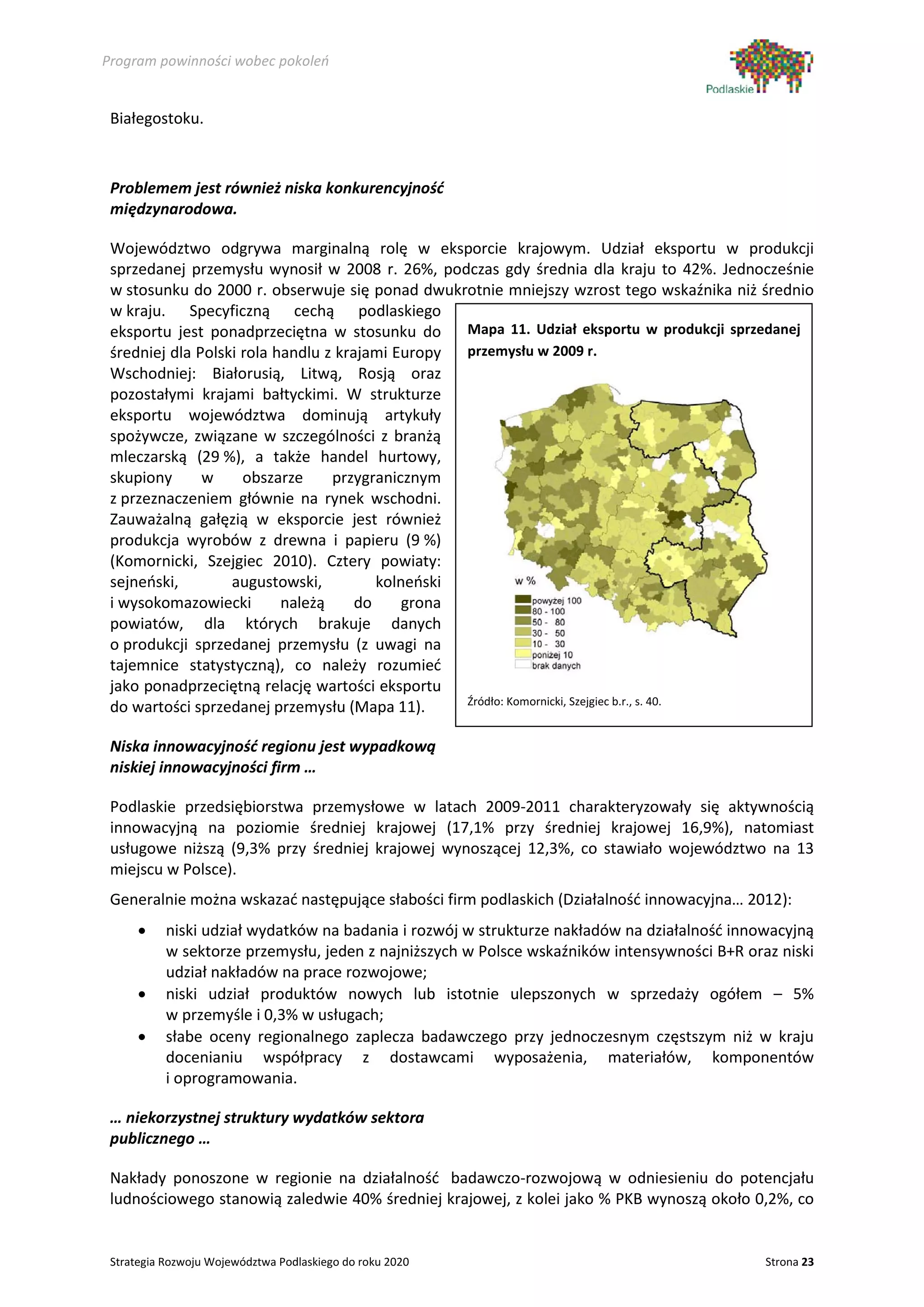 Program powinności wobec pokoleń


 Białegostoku.



 Problemem jest również niska konkurencyjność
 międzynarodowa.

 Województwo odgrywa marginalną rolę w eksporcie krajowym. Udział eksportu w produkcji
 sprzedanej przemysłu wynosił w 2008 r. 26%, podczas gdy średnia dla kraju to 42%. Jednocześnie
 w stosunku do 2000 r. obserwuje się ponad dwukrotnie mniejszy wzrost tego wskaźnika niż średnio
 w kraju. Specyficzną cechą podlaskiego
 eksportu jest ponadprzeciętna w stosunku do       Mapa 11. Udział eksportu w produkcji sprzedanej
 średniej dla Polski rola handlu z krajami Europy  przemysłu w 2009 r.
 Wschodniej: Białorusią, Litwą, Rosją oraz
 pozostałymi krajami bałtyckimi. W strukturze
 eksportu województwa dominują artykuły
 spożywcze, związane w szczególności z branżą
 mleczarską (29 %), a także handel hurtowy,
 skupiony      w     obszarze     przygranicznym
 z przeznaczeniem głównie na rynek wschodni.
 Zauważalną gałęzią w eksporcie jest również
 produkcja wyrobów z drewna i papieru (9 %)
 (Komornicki, Szejgiec 2010). Cztery powiaty:
 sejneński,        augustowski,          kolneński
 i wysokomazowiecki        należą     do     grona
 powiatów, dla których brakuje danych
 o produkcji sprzedanej przemysłu (z uwagi na
 tajemnice statystyczną), co należy rozumieć
 jako ponadprzeciętną relację wartości eksportu
                                                   Źródło: Komornicki, Szejgiec b.r., s. 40.
 do wartości sprzedanej przemysłu (Mapa 11).

 Niska innowacyjność regionu jest wypadkową
 niskiej innowacyjności firm …

 Podlaskie przedsiębiorstwa przemysłowe w latach 2009-2011 charakteryzowały się aktywnością
 innowacyjną na poziomie średniej krajowej (17,1% przy średniej krajowej 16,9%), natomiast
 usługowe niższą (9,3% przy średniej krajowej wynoszącej 12,3%, co stawiało województwo na 13
 miejscu w Polsce).
 Generalnie można wskazać następujące słabości firm podlaskich (Działalność innowacyjna… 2012):
      •    niski udział wydatków na badania i rozwój w strukturze nakładów na działalność innowacyjną
           w sektorze przemysłu, jeden z najniższych w Polsce wskaźników intensywności B+R oraz niski
           udział nakładów na prace rozwojowe;
      •    niski udział produktów nowych lub istotnie ulepszonych w sprzedaży ogółem – 5%
           w przemyśle i 0,3% w usługach;
      •    słabe oceny regionalnego zaplecza badawczego przy jednoczesnym częstszym niż w kraju
           docenianiu współpracy z dostawcami wyposażenia, materiałów, komponentów
           i oprogramowania.

 … niekorzystnej struktury wydatków sektora
 publicznego …

 Nakłady ponoszone w regionie na działalność badawczo-rozwojową w odniesieniu do potencjału
 ludnościowego stanowią zaledwie 40% średniej krajowej, z kolei jako % PKB wynoszą około 0,2%, co


 Strategia Rozwoju Województwa Podlaskiego do roku 2020                                       Strona 23
 