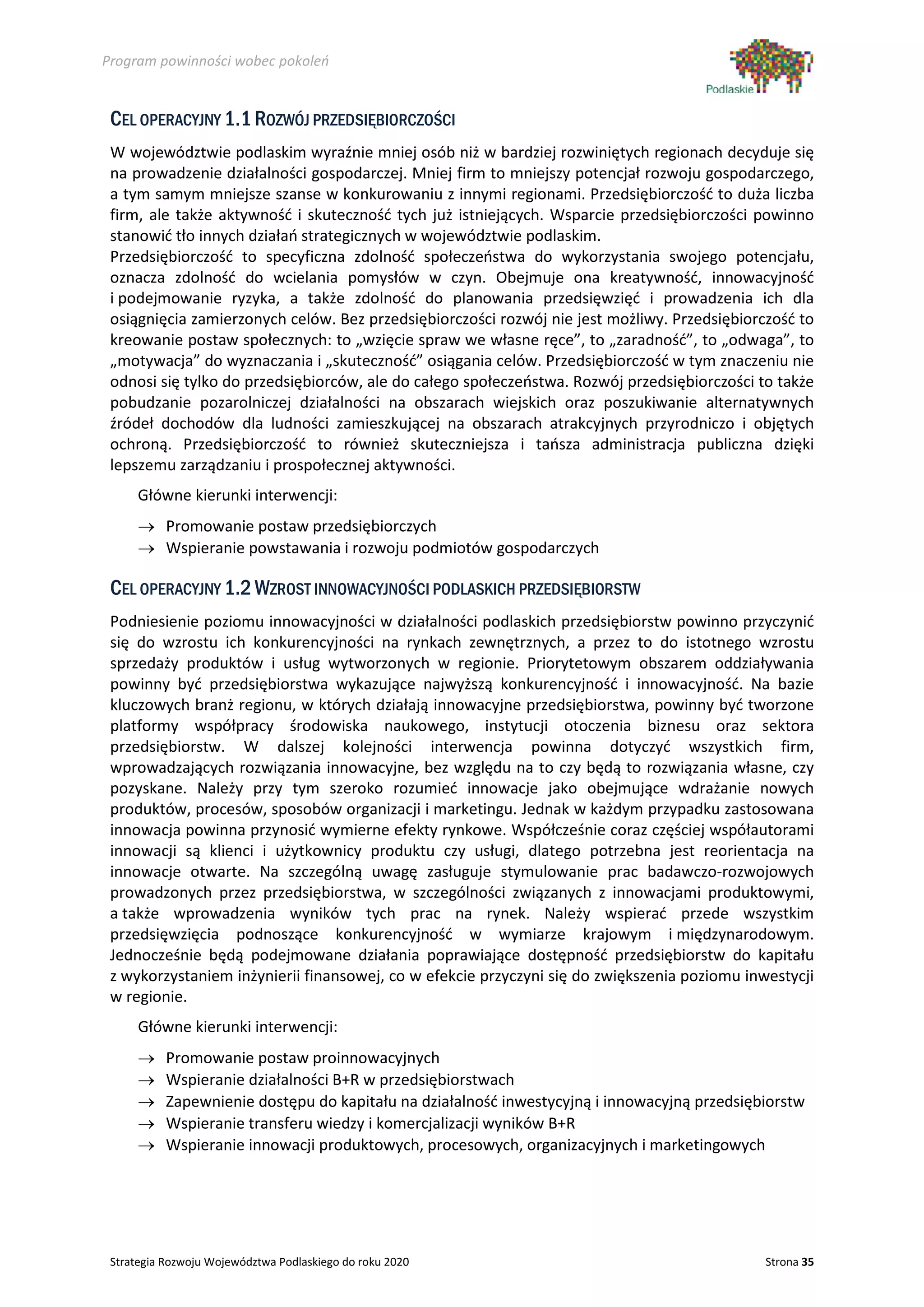 Program powinności wobec pokoleń


 CEL OPERACYJNY 1.1 ROZWÓJ PRZEDSIĘBIORCZOŚCI
 W województwie podlaskim wyraźnie mniej osób niż w bardziej rozwiniętych regionach decyduje się
 na prowadzenie działalności gospodarczej. Mniej firm to mniejszy potencjał rozwoju gospodarczego,
 a tym samym mniejsze szanse w konkurowaniu z innymi regionami. Przedsiębiorczość to duża liczba
 firm, ale także aktywność i skuteczność tych już istniejących. Wsparcie przedsiębiorczości powinno
 stanowić tło innych działań strategicznych w województwie podlaskim.
 Przedsiębiorczość to specyficzna zdolność społeczeństwa do wykorzystania swojego potencjału,
 oznacza zdolność do wcielania pomysłów w czyn. Obejmuje ona kreatywność, innowacyjność
 i podejmowanie ryzyka, a także zdolność do planowania przedsięwzięć i prowadzenia ich dla
 osiągnięcia zamierzonych celów. Bez przedsiębiorczości rozwój nie jest możliwy. Przedsiębiorczość to
 kreowanie postaw społecznych: to „wzięcie spraw we własne ręce”, to „zaradność”, to „odwaga”, to
 „motywacja” do wyznaczania i „skuteczność” osiągania celów. Przedsiębiorczość w tym znaczeniu nie
 odnosi się tylko do przedsiębiorców, ale do całego społeczeństwa. Rozwój przedsiębiorczości to także
 pobudzanie pozarolniczej działalności na obszarach wiejskich oraz poszukiwanie alternatywnych
 źródeł dochodów dla ludności zamieszkującej na obszarach atrakcyjnych przyrodniczo i objętych
 ochroną. Przedsiębiorczość to również skuteczniejsza i tańsza administracja publiczna dzięki
 lepszemu zarządzaniu i prospołecznej aktywności.
      Główne kierunki interwencji:
      → Promowanie postaw przedsiębiorczych
      → Wspieranie powstawania i rozwoju podmiotów gospodarczych

 CEL OPERACYJNY 1.2 WZROST INNOWACYJNOŚCI PODLASKICH PRZEDSIĘBIORSTW
 Podniesienie poziomu innowacyjności w działalności podlaskich przedsiębiorstw powinno przyczynić
 się do wzrostu ich konkurencyjności na rynkach zewnętrznych, a przez to do istotnego wzrostu
 sprzedaży produktów i usług wytworzonych w regionie. Priorytetowym obszarem oddziaływania
 powinny być przedsiębiorstwa wykazujące najwyższą konkurencyjność i innowacyjność. Na bazie
 kluczowych branż regionu, w których działają innowacyjne przedsiębiorstwa, powinny być tworzone
 platformy współpracy środowiska naukowego, instytucji otoczenia biznesu oraz sektora
 przedsiębiorstw. W dalszej kolejności interwencja powinna dotyczyć wszystkich firm,
 wprowadzających rozwiązania innowacyjne, bez względu na to czy będą to rozwiązania własne, czy
 pozyskane. Należy przy tym szeroko rozumieć innowacje jako obejmujące wdrażanie nowych
 produktów, procesów, sposobów organizacji i marketingu. Jednak w każdym przypadku zastosowana
 innowacja powinna przynosić wymierne efekty rynkowe. Współcześnie coraz częściej współautorami
 innowacji są klienci i użytkownicy produktu czy usługi, dlatego potrzebna jest reorientacja na
 innowacje otwarte. Na szczególną uwagę zasługuje stymulowanie prac badawczo-rozwojowych
 prowadzonych przez przedsiębiorstwa, w szczególności związanych z innowacjami produktowymi,
 a także wprowadzenia wyników tych prac na rynek. Należy wspierać przede wszystkim
 przedsięwzięcia podnoszące konkurencyjność w wymiarze krajowym i międzynarodowym.
 Jednocześnie będą podejmowane działania poprawiające dostępność przedsiębiorstw do kapitału
 z wykorzystaniem inżynierii finansowej, co w efekcie przyczyni się do zwiększenia poziomu inwestycji
 w regionie.
      Główne kierunki interwencji:
      →    Promowanie postaw proinnowacyjnych
      →    Wspieranie działalności B+R w przedsiębiorstwach
      →    Zapewnienie dostępu do kapitału na działalność inwestycyjną i innowacyjną przedsiębiorstw
      →    Wspieranie transferu wiedzy i komercjalizacji wyników B+R
      →    Wspieranie innowacji produktowych, procesowych, organizacyjnych i marketingowych




 Strategia Rozwoju Województwa Podlaskiego do roku 2020                                       Strona 35
 