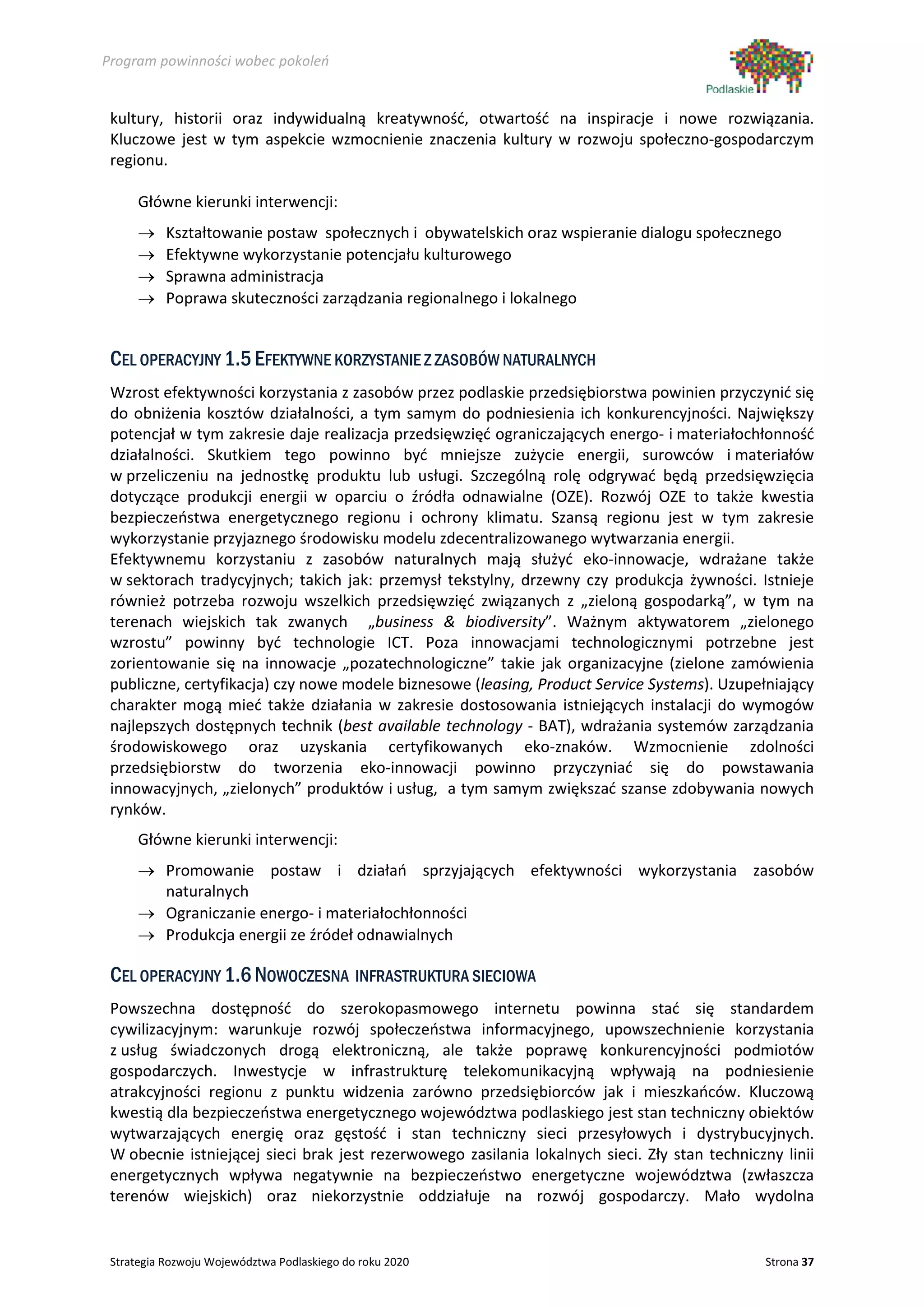 Program powinności wobec pokoleń


 kultury, historii oraz indywidualną kreatywność, otwartość na inspiracje i nowe rozwiązania.
 Kluczowe jest w tym aspekcie wzmocnienie znaczenia kultury w rozwoju społeczno-gospodarczym
 regionu.

      Główne kierunki interwencji:
      →    Kształtowanie postaw społecznych i obywatelskich oraz wspieranie dialogu społecznego
      →    Efektywne wykorzystanie potencjału kulturowego
      →    Sprawna administracja
      →    Poprawa skuteczności zarządzania regionalnego i lokalnego


 CEL OPERACYJNY 1.5 EFEKTYWNE KORZYSTANIE Z ZASOBÓW NATURALNYCH
 Wzrost efektywności korzystania z zasobów przez podlaskie przedsiębiorstwa powinien przyczynić się
 do obniżenia kosztów działalności, a tym samym do podniesienia ich konkurencyjności. Największy
 potencjał w tym zakresie daje realizacja przedsięwzięć ograniczających energo- i materiałochłonność
 działalności. Skutkiem tego powinno być mniejsze zużycie energii, surowców i materiałów
 w przeliczeniu na jednostkę produktu lub usługi. Szczególną rolę odgrywać będą przedsięwzięcia
 dotyczące produkcji energii w oparciu o źródła odnawialne (OZE). Rozwój OZE to także kwestia
 bezpieczeństwa energetycznego regionu i ochrony klimatu. Szansą regionu jest w tym zakresie
 wykorzystanie przyjaznego środowisku modelu zdecentralizowanego wytwarzania energii.
 Efektywnemu korzystaniu z zasobów naturalnych mają służyć eko-innowacje, wdrażane także
 w sektorach tradycyjnych; takich jak: przemysł tekstylny, drzewny czy produkcja żywności. Istnieje
 również potrzeba rozwoju wszelkich przedsięwzięć związanych z „zieloną gospodarką”, w tym na
 terenach wiejskich tak zwanych „business & biodiversity”. Ważnym aktywatorem „zielonego
 wzrostu” powinny być technologie ICT. Poza innowacjami technologicznymi potrzebne jest
 zorientowanie się na innowacje „pozatechnologiczne” takie jak organizacyjne (zielone zamówienia
 publiczne, certyfikacja) czy nowe modele biznesowe (leasing, Product Service Systems). Uzupełniający
 charakter mogą mieć także działania w zakresie dostosowania istniejących instalacji do wymogów
 najlepszych dostępnych technik (best available technology - BAT), wdrażania systemów zarządzania
 środowiskowego oraz uzyskania certyfikowanych eko-znaków. Wzmocnienie zdolności
 przedsiębiorstw do tworzenia eko-innowacji powinno przyczyniać się do powstawania
 innowacyjnych, „zielonych” produktów i usług, a tym samym zwiększać szanse zdobywania nowych
 rynków.
      Główne kierunki interwencji:
      → Promowanie postaw i działań sprzyjających efektywności wykorzystania zasobów
        naturalnych
      → Ograniczanie energo- i materiałochłonności
      → Produkcja energii ze źródeł odnawialnych

 CEL OPERACYJNY 1.6 NOWOCZESNA INFRASTRUKTURA SIECIOWA
 Powszechna dostępność do szerokopasmowego internetu powinna stać się standardem
 cywilizacyjnym: warunkuje rozwój społeczeństwa informacyjnego, upowszechnienie korzystania
 z usług świadczonych drogą elektroniczną, ale także poprawę konkurencyjności podmiotów
 gospodarczych. Inwestycje w infrastrukturę telekomunikacyjną wpływają na podniesienie
 atrakcyjności regionu z punktu widzenia zarówno przedsiębiorców jak i mieszkańców. Kluczową
 kwestią dla bezpieczeństwa energetycznego województwa podlaskiego jest stan techniczny obiektów
 wytwarzających energię oraz gęstość i stan techniczny sieci przesyłowych i dystrybucyjnych.
 W obecnie istniejącej sieci brak jest rezerwowego zasilania lokalnych sieci. Zły stan techniczny linii
 energetycznych wpływa negatywnie na bezpieczeństwo energetyczne województwa (zwłaszcza
 terenów wiejskich) oraz niekorzystnie oddziałuje na rozwój gospodarczy. Mało wydolna


 Strategia Rozwoju Województwa Podlaskiego do roku 2020                                        Strona 37
 