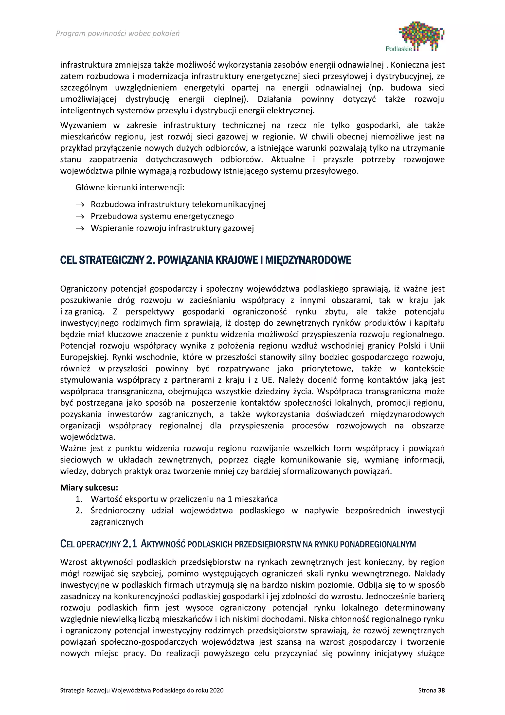 Program powinności wobec pokoleń


 infrastruktura zmniejsza także możliwość wykorzystania zasobów energii odnawialnej . Konieczna jest
 zatem rozbudowa i modernizacja infrastruktury energetycznej sieci przesyłowej i dystrybucyjnej, ze
 szczególnym uwzględnieniem energetyki opartej na energii odnawialnej (np. budowa sieci
 umożliwiającej dystrybucję energii cieplnej). Działania powinny dotyczyć także rozwoju
 inteligentnych systemów przesyłu i dystrybucji energii elektrycznej.
 Wyzwaniem w zakresie infrastruktury technicznej na rzecz nie tylko gospodarki, ale także
 mieszkańców regionu, jest rozwój sieci gazowej w regionie. W chwili obecnej niemożliwe jest na
 przykład przyłączenie nowych dużych odbiorców, a istniejące warunki pozwalają tylko na utrzymanie
 stanu zaopatrzenia dotychczasowych odbiorców. Aktualne i przyszłe potrzeby rozwojowe
 województwa pilnie wymagają rozbudowy istniejącego systemu przesyłowego.
      Główne kierunki interwencji:
      → Rozbudowa infrastruktury telekomunikacyjnej
      → Przebudowa systemu energetycznego
      → Wspieranie rozwoju infrastruktury gazowej


 CEL STRATEGICZNY 2. POWIĄZANIA KRAJOWE I MIĘDZYNARODOWE

 Ograniczony potencjał gospodarczy i społeczny województwa podlaskiego sprawiają, iż ważne jest
 poszukiwanie dróg rozwoju w zacieśnianiu współpracy z innymi obszarami, tak w kraju jak
 i za granicą. Z perspektywy gospodarki ograniczoność rynku zbytu, ale także potencjału
 inwestycyjnego rodzimych firm sprawiają, iż dostęp do zewnętrznych rynków produktów i kapitału
 będzie miał kluczowe znaczenie z punktu widzenia możliwości przyspieszenia rozwoju regionalnego.
 Potencjał rozwoju współpracy wynika z położenia regionu wzdłuż wschodniej granicy Polski i Unii
 Europejskiej. Rynki wschodnie, które w przeszłości stanowiły silny bodziec gospodarczego rozwoju,
 również w przyszłości powinny być rozpatrywane jako priorytetowe, także w kontekście
 stymulowania współpracy z partnerami z kraju i z UE. Należy docenić formę kontaktów jaką jest
 współpraca transgraniczna, obejmująca wszystkie dziedziny życia. Współpraca transgraniczna może
 być postrzegana jako sposób na poszerzenie kontaktów społeczności lokalnych, promocji regionu,
 pozyskania inwestorów zagranicznych, a także wykorzystania doświadczeń międzynarodowych
 organizacji współpracy regionalnej dla przyspieszenia procesów rozwojowych na obszarze
 województwa.
 Ważne jest z punktu widzenia rozwoju regionu rozwijanie wszelkich form współpracy i powiązań
 sieciowych w układach zewnętrznych, poprzez ciągłe komunikowanie się, wymianę informacji,
 wiedzy, dobrych praktyk oraz tworzenie mniej czy bardziej sformalizowanych powiązań.
 Miary sukcesu:
    1. Wartość eksportu w przeliczeniu na 1 mieszkańca
    2. Średnioroczny udział województwa podlaskiego w napływie bezpośrednich inwestycji
        zagranicznych

 CEL OPERACYJNY 2.1 AKTYWNOŚĆ PODLASKICH PRZEDSIĘBIORSTW NA RYNKU PONADREGIONALNYM
 Wzrost aktywności podlaskich przedsiębiorstw na rynkach zewnętrznych jest konieczny, by region
 mógł rozwijać się szybciej, pomimo występujących ograniczeń skali rynku wewnętrznego. Nakłady
 inwestycyjne w podlaskich firmach utrzymują się na bardzo niskim poziomie. Odbija się to w sposób
 zasadniczy na konkurencyjności podlaskiej gospodarki i jej zdolności do wzrostu. Jednocześnie barierą
 rozwoju podlaskich firm jest wysoce ograniczony potencjał rynku lokalnego determinowany
 względnie niewielką liczbą mieszkańców i ich niskimi dochodami. Niska chłonność regionalnego rynku
 i ograniczony potencjał inwestycyjny rodzimych przedsiębiorstw sprawiają, że rozwój zewnętrznych
 powiązań społeczno-gospodarczych województwa jest szansą na wzrost gospodarczy i tworzenie
 nowych miejsc pracy. Do realizacji powyższego celu przyczyniać się powinny inicjatywy służące


 Strategia Rozwoju Województwa Podlaskiego do roku 2020                                        Strona 38
 