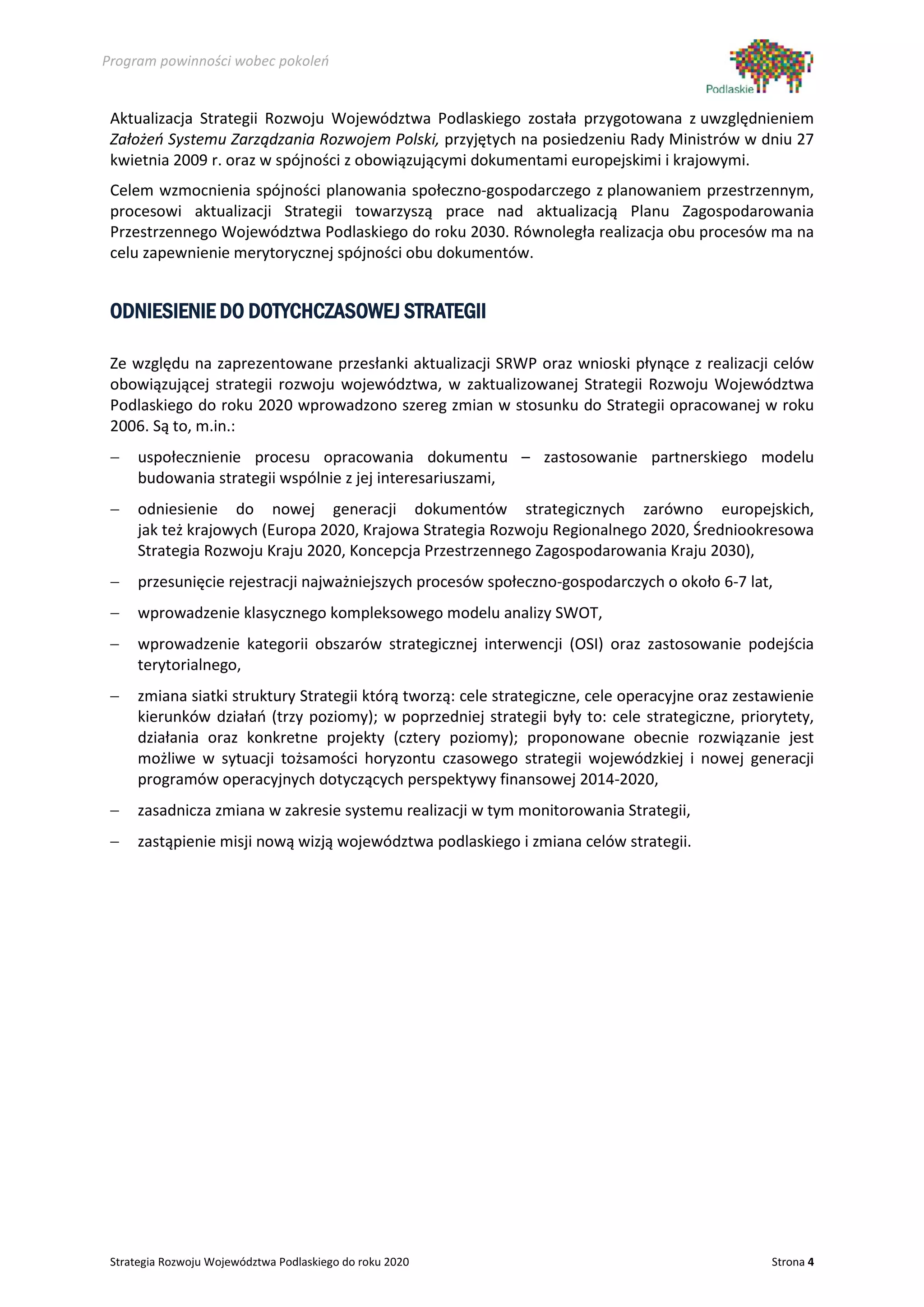 Program powinności wobec pokoleń


 Aktualizacja Strategii Rozwoju Województwa Podlaskiego została przygotowana z uwzględnieniem
 Założeń Systemu Zarządzania Rozwojem Polski, przyjętych na posiedzeniu Rady Ministrów w dniu 27
 kwietnia 2009 r. oraz w spójności z obowiązującymi dokumentami europejskimi i krajowymi.
 Celem wzmocnienia spójności planowania społeczno-gospodarczego z planowaniem przestrzennym,
 procesowi aktualizacji Strategii towarzyszą prace nad aktualizacją Planu Zagospodarowania
 Przestrzennego Województwa Podlaskiego do roku 2030. Równoległa realizacja obu procesów ma na
 celu zapewnienie merytorycznej spójności obu dokumentów.


 ODNIESIENIE DO DOTYCHCZASOWEJ STRATEGII

 Ze względu na zaprezentowane przesłanki aktualizacji SRWP oraz wnioski płynące z realizacji celów
 obowiązującej strategii rozwoju województwa, w zaktualizowanej Strategii Rozwoju Województwa
 Podlaskiego do roku 2020 wprowadzono szereg zmian w stosunku do Strategii opracowanej w roku
 2006. Są to, m.in.:
 −    uspołecznienie procesu opracowania dokumentu – zastosowanie partnerskiego modelu
      budowania strategii wspólnie z jej interesariuszami,
 −    odniesienie do nowej generacji dokumentów strategicznych zarówno europejskich,
      jak też krajowych (Europa 2020, Krajowa Strategia Rozwoju Regionalnego 2020, Średniookresowa
      Strategia Rozwoju Kraju 2020, Koncepcja Przestrzennego Zagospodarowania Kraju 2030),
 −    przesunięcie rejestracji najważniejszych procesów społeczno-gospodarczych o około 6-7 lat,
 −   wprowadzenie klasycznego kompleksowego modelu analizy SWOT,
 −   wprowadzenie kategorii obszarów strategicznej interwencji (OSI) oraz zastosowanie podejścia
     terytorialnego,
 −   zmiana siatki struktury Strategii którą tworzą: cele strategiczne, cele operacyjne oraz zestawienie
     kierunków działań (trzy poziomy); w poprzedniej strategii były to: cele strategiczne, priorytety,
     działania oraz konkretne projekty (cztery poziomy); proponowane obecnie rozwiązanie jest
     możliwe w sytuacji tożsamości horyzontu czasowego strategii wojewódzkiej i nowej generacji
     programów operacyjnych dotyczących perspektywy finansowej 2014-2020,
 −   zasadnicza zmiana w zakresie systemu realizacji w tym monitorowania Strategii,
 −   zastąpienie misji nową wizją województwa podlaskiego i zmiana celów strategii.




 Strategia Rozwoju Województwa Podlaskiego do roku 2020                                          Strona 4
 