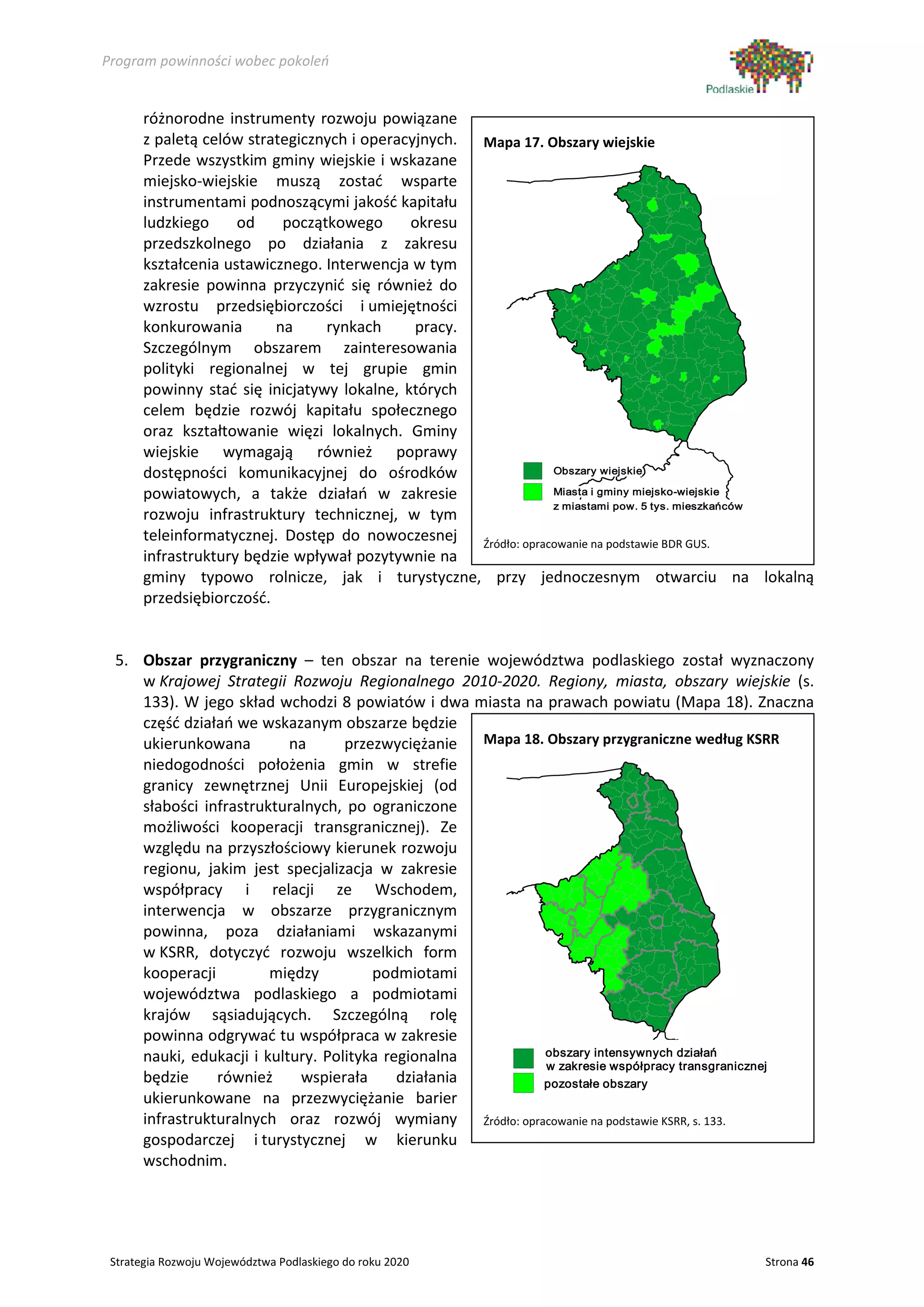 Program powinności wobec pokoleń


      różnorodne instrumenty rozwoju powiązane
      z paletą celów strategicznych i operacyjnych. Mapa 17. Obszary wiejskie
      Przede wszystkim gminy wiejskie i wskazane
      miejsko-wiejskie muszą zostać wsparte
      instrumentami podnoszącymi jakość kapitału
      ludzkiego     od    początkowego      okresu
      przedszkolnego po działania z zakresu
      kształcenia ustawicznego. Interwencja w tym
      zakresie powinna przyczynić się również do
      wzrostu przedsiębiorczości i umiejętności
      konkurowania       na     rynkach      pracy.
      Szczególnym obszarem zainteresowania
      polityki regionalnej w tej grupie gmin
      powinny stać się inicjatywy lokalne, których
      celem będzie rozwój kapitału społecznego
      oraz kształtowanie więzi lokalnych. Gminy
      wiejskie wymagają również poprawy
      dostępności komunikacyjnej do ośrodków                     Obszary wiejskie

      powiatowych, a także działań w zakresie                    Miasta i gminy miejsko-wiejskie
                                                                 z miastami pow. 5 tys. mieszkańców
      rozwoju infrastruktury technicznej, w tym
      teleinformatycznej. Dostęp do nowoczesnej     Źródło: opracowanie na podstawie BDR GUS.
      infrastruktury będzie wpływał pozytywnie na
      gminy typowo rolnicze, jak i turystyczne, przy jednoczesnym otwarciu na lokalną
      przedsiębiorczość.


 5. Obszar przygraniczny – ten obszar na terenie województwa podlaskiego został wyznaczony
    w Krajowej Strategii Rozwoju Regionalnego 2010-2020. Regiony, miasta, obszary wiejskie (s.
    133). W jego skład wchodzi 8 powiatów i dwa miasta na prawach powiatu (Mapa 18). Znaczna
    część działań we wskazanym obszarze będzie
    ukierunkowana         na      przezwyciężanie   Mapa 18. Obszary przygraniczne według KSRR
    niedogodności położenia gmin w strefie
    granicy zewnętrznej Unii Europejskiej (od
    słabości infrastrukturalnych, po ograniczone
    możliwości kooperacji transgranicznej). Ze
    względu na przyszłościowy kierunek rozwoju
    regionu, jakim jest specjalizacja w zakresie
    współpracy i relacji ze Wschodem,
    interwencja w obszarze przygranicznym
    powinna, poza działaniami wskazanymi
    w KSRR, dotyczyć rozwoju wszelkich form
    kooperacji         między         podmiotami
    województwa podlaskiego a podmiotami
    krajów sąsiadujących. Szczególną rolę
    powinna odgrywać tu współpraca w zakresie
    nauki, edukacji i kultury. Polityka regionalna              obszary intensywnych działań
                                                                w zakresie współpracy transgranicznej
    będzie     również     wspierała      działania             pozostałe obszary
    ukierunkowane na przezwyciężanie barier
    infrastrukturalnych oraz rozwój wymiany         Źródło: opracowanie na podstawie KSRR, s. 133.
    gospodarczej i turystycznej w kierunku
    wschodnim.




 Strategia Rozwoju Województwa Podlaskiego do roku 2020                                       Strona 46
 