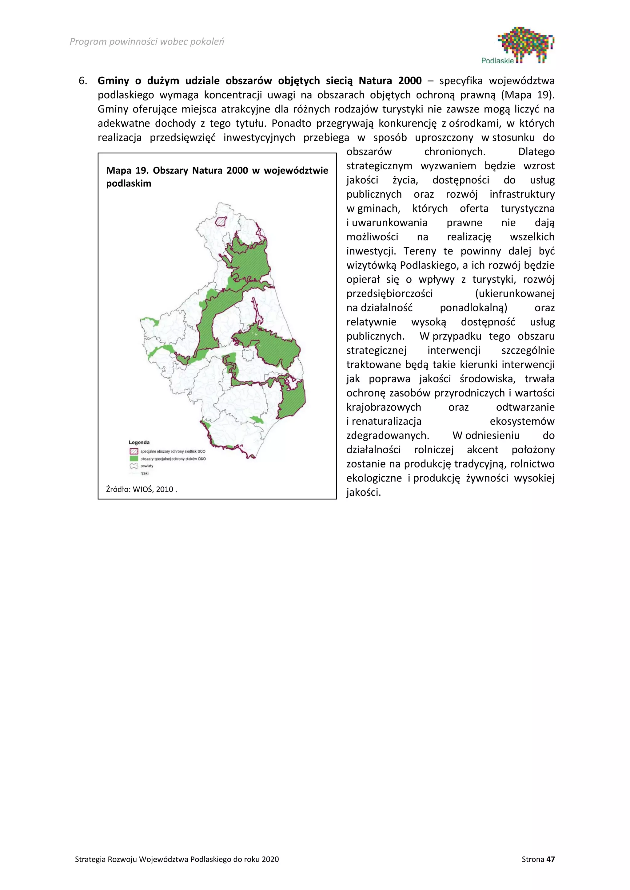 Program powinności wobec pokoleń


 6. Gminy o dużym udziale obszarów objętych siecią Natura 2000 – specyfika województwa
    podlaskiego wymaga koncentracji uwagi na obszarach objętych ochroną prawną (Mapa 19).
    Gminy oferujące miejsca atrakcyjne dla różnych rodzajów turystyki nie zawsze mogą liczyć na
    adekwatne dochody z tego tytułu. Ponadto przegrywają konkurencję z ośrodkami, w których
    realizacja przedsięwzięć inwestycyjnych przebiega w sposób uproszczony w stosunku do
                                                     obszarów          chronionych.          Dlatego
      Mapa 19. Obszary Natura 2000 w województwie    strategicznym wyzwaniem będzie wzrost
      podlaskim                                      jakości życia, dostępności do usług
                                                     publicznych oraz rozwój infrastruktury
                                                     w gminach, których oferta turystyczna
                                                     i uwarunkowania        prawne       nie    dają
                                                     możliwości      na     realizację     wszelkich
                                                     inwestycji. Tereny te powinny dalej być
                                                     wizytówką Podlaskiego, a ich rozwój będzie
                                                     opierał się o wpływy z turystyki, rozwój
                                                     przedsiębiorczości            (ukierunkowanej
                                                     na działalność        ponadlokalną)        oraz
                                                     relatywnie wysoką dostępność usług
                                                     publicznych. W przypadku tego obszaru
                                                     strategicznej      interwencji      szczególnie
                                                     traktowane będą takie kierunki interwencji
                                                     jak poprawa jakości środowiska, trwała
                                                     ochronę zasobów przyrodniczych i wartości
                                                     krajobrazowych          oraz       odtwarzanie
                                                     i renaturalizacja                ekosystemów
                                                     zdegradowanych.          W odniesieniu       do
                                                     działalności rolniczej akcent położony
                                                     zostanie na produkcję tradycyjną, rolnictwo
                                                     ekologiczne i produkcję żywności wysokiej
      Źródło: WIOŚ, 2010 .                           jakości.




 Strategia Rozwoju Województwa Podlaskiego do roku 2020                                      Strona 47
 