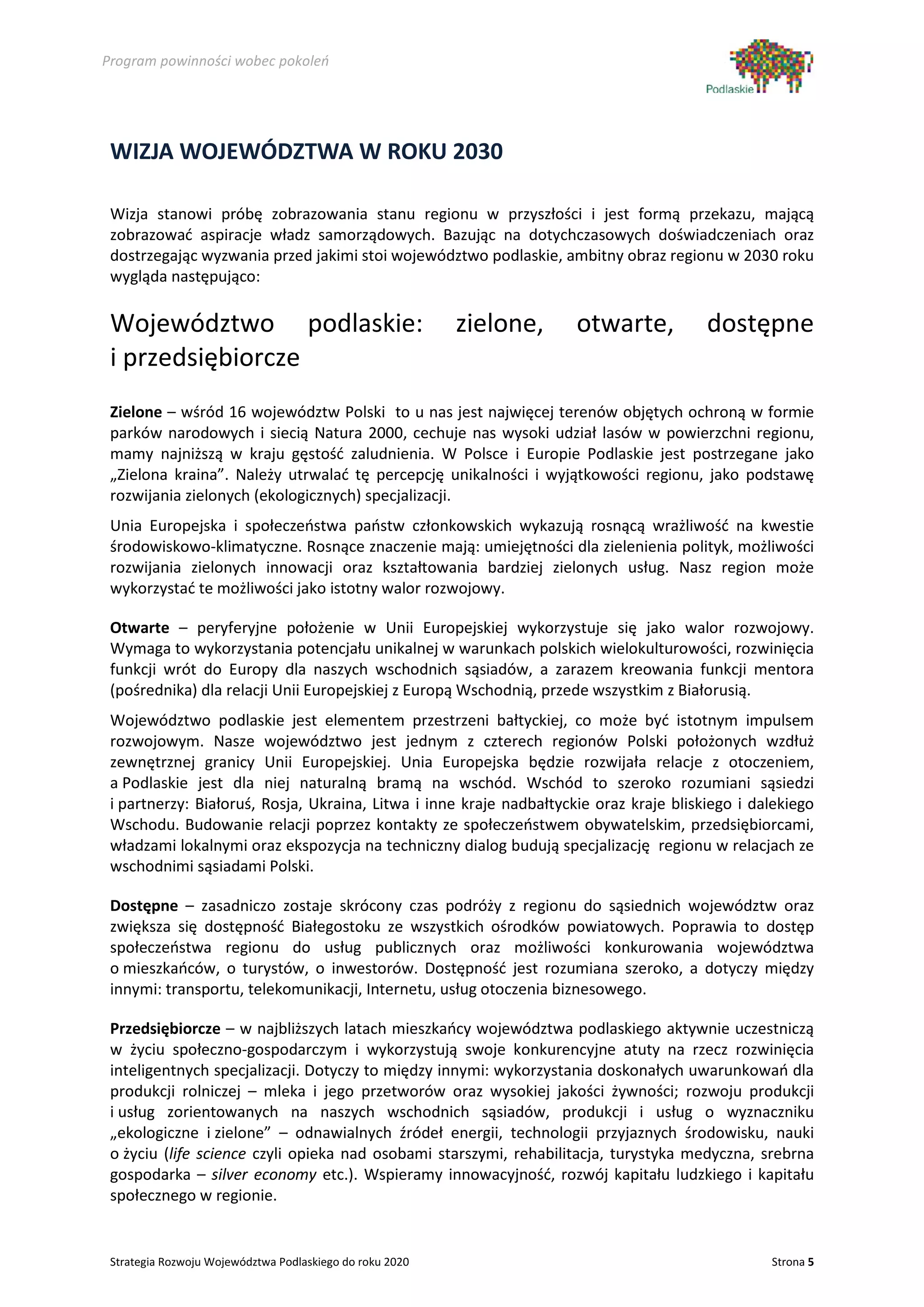 Program powinności wobec pokoleń




 WIZJA WOJEWÓDZTWA W ROKU 2030

 Wizja stanowi próbę zobrazowania stanu regionu w przyszłości i jest formą przekazu, mającą
 zobrazować aspiracje władz samorządowych. Bazując na dotychczasowych doświadczeniach oraz
 dostrzegając wyzwania przed jakimi stoi województwo podlaskie, ambitny obraz regionu w 2030 roku
 wygląda następująco:

 Województwo podlaskie:                                   zielone,   otwarte,           dostępne
 i przedsiębiorcze
 Zielone – wśród 16 województw Polski to u nas jest najwięcej terenów objętych ochroną w formie
 parków narodowych i siecią Natura 2000, cechuje nas wysoki udział lasów w powierzchni regionu,
 mamy najniższą w kraju gęstość zaludnienia. W Polsce i Europie Podlaskie jest postrzegane jako
 „Zielona kraina”. Należy utrwalać tę percepcję unikalności i wyjątkowości regionu, jako podstawę
 rozwijania zielonych (ekologicznych) specjalizacji.
 Unia Europejska i społeczeństwa państw członkowskich wykazują rosnącą wrażliwość na kwestie
 środowiskowo-klimatyczne. Rosnące znaczenie mają: umiejętności dla zielenienia polityk, możliwości
 rozwijania zielonych innowacji oraz kształtowania bardziej zielonych usług. Nasz region może
 wykorzystać te możliwości jako istotny walor rozwojowy.

 Otwarte – peryferyjne położenie w Unii Europejskiej wykorzystuje się jako walor rozwojowy.
 Wymaga to wykorzystania potencjału unikalnej w warunkach polskich wielokulturowości, rozwinięcia
 funkcji wrót do Europy dla naszych wschodnich sąsiadów, a zarazem kreowania funkcji mentora
 (pośrednika) dla relacji Unii Europejskiej z Europą Wschodnią, przede wszystkim z Białorusią.
 Województwo podlaskie jest elementem przestrzeni bałtyckiej, co może być istotnym impulsem
 rozwojowym. Nasze województwo jest jednym z czterech regionów Polski położonych wzdłuż
 zewnętrznej granicy Unii Europejskiej. Unia Europejska będzie rozwijała relacje z otoczeniem,
 a Podlaskie jest dla niej naturalną bramą na wschód. Wschód to szeroko rozumiani sąsiedzi
 i partnerzy: Białoruś, Rosja, Ukraina, Litwa i inne kraje nadbałtyckie oraz kraje bliskiego i dalekiego
 Wschodu. Budowanie relacji poprzez kontakty ze społeczeństwem obywatelskim, przedsiębiorcami,
 władzami lokalnymi oraz ekspozycja na techniczny dialog budują specjalizację regionu w relacjach ze
 wschodnimi sąsiadami Polski.

 Dostępne – zasadniczo zostaje skrócony czas podróży z regionu do sąsiednich województw oraz
 zwiększa się dostępność Białegostoku ze wszystkich ośrodków powiatowych. Poprawia to dostęp
 społeczeństwa regionu do usług publicznych oraz możliwości konkurowania województwa
 o mieszkańców, o turystów, o inwestorów. Dostępność jest rozumiana szeroko, a dotyczy między
 innymi: transportu, telekomunikacji, Internetu, usług otoczenia biznesowego.

 Przedsiębiorcze – w najbliższych latach mieszkańcy województwa podlaskiego aktywnie uczestniczą
 w życiu społeczno-gospodarczym i wykorzystują swoje konkurencyjne atuty na rzecz rozwinięcia
 inteligentnych specjalizacji. Dotyczy to między innymi: wykorzystania doskonałych uwarunkowań dla
 produkcji rolniczej – mleka i jego przetworów oraz wysokiej jakości żywności; rozwoju produkcji
 i usług zorientowanych na naszych wschodnich sąsiadów, produkcji i usług o wyznaczniku
 „ekologiczne i zielone” – odnawialnych źródeł energii, technologii przyjaznych środowisku, nauki
 o życiu (life science czyli opieka nad osobami starszymi, rehabilitacja, turystyka medyczna, srebrna
 gospodarka – silver economy etc.). Wspieramy innowacyjność, rozwój kapitału ludzkiego i kapitału
 społecznego w regionie.


 Strategia Rozwoju Województwa Podlaskiego do roku 2020                                          Strona 5
 